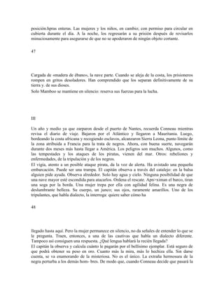 posición.hpras enteras. Las mujeres y los niños, en cambio; con permiso para circular en
cubierta durante el día. A la noche, los regresarán a su prisión después de revisarlos
minuciosamente para asegurarse de que no se apoderaron de ningún objeto cortante.
47
Cargada de «madera de ébano», la nave parte. Cuando se aleja de la costa, los prisioneros
rompen en gritos desoladores. Han comprendido que los separan definitivamente de su
tierra y. de sus dioses.
Solo Mamboo se mantiene en silencio: reserva sus fuerzas para la lucha.
III
Un año y medio ya que zarparon desde el puerto de Nantes, recuerda Conneau mientras
revisa el diario de viaje. Bajaron por el Atlántico y llegaron a Mauritania. Luego,
bordeando la costa africana y recogiendo esclavos, alcanzaron Sierra Leona, punto límite de
la zona atribuida a Francia para la trata de negros. Ahora, con buena suerte, navegarán
durante dos meses más hasta llegar a América. Los peligros son muchos. Algunos, como
las tempestades y los ataques de los piratas, vienen del mar. Otros: rebeliones y
enfermedades, de la tripulación y de los negros.
El vigía, atento a un posible ataque pirata, da la voz de alerta. Ha avistado una pequeña
embarcación. Puede ser una trampa. El capitán observa a través del catalejo: en la balsa
alguien pide ayuda. Observa alrededor. Solo hay agua y cielo. Ninguna posibilidad de que
una nave mayor esté escondida para atacarlos. Ordena el rescate. Apn>ximan el barco, tiran
una soga por la borda. Una mujer trepa por ella con agilidad felina. Es una negra de
deslumbrante belleza. Su cuerpo, un junco; sus ojos, raramente amarillos. Uno de los
tripulantes, que habla dialecto, la interroga: quiere saber cómo ha
48
llegado hasta aquí. Pero la mujer permanece en silencio, no da señales de entender lo que se
le pregunta. Traen, entonces, a una de las cautivas que habla un dialecto diferente.
Tampoco así consiguen una respuesta. ¿Qué lengua hablará la recién llegada?
El capitán la observa y calcula cuánto le pagarán por el bellísimo ejemplar. Está seguro de
que podrá obtener su peso en oro. Cuanto más la mira, más lo hechiza ella. Sin darse
cuenta, se va enamorando de la misteriosa. No es el único. La extraña hermosura de la
negra perturba a los demás hom- bres. De modo que, cuando Conneau decide que pasará la
 
