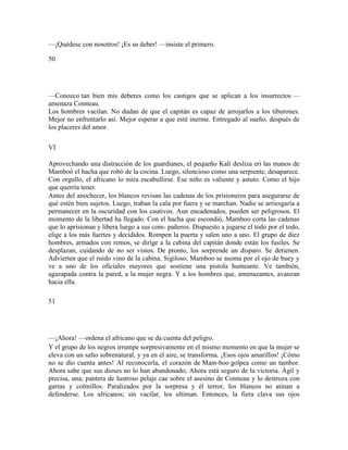 —¡Quédese con nosotros! ¡Es su deber! —insiste el primero.
50
—Conozco tan bien mis deberes como los castigos que se aplican a los insurrectos —
amenaza Conneau.
Los hombres vacilan. No dudan de que el capitán es capaz de arrojarlos a los tiburones.
Mejor no enfrentarlo así. Mejor esperar a que esté inerme. Entregado al sueño, después de
los placeres del amor.
VI
Aprovechando una distracción de los guardianes, el pequeño Kalí desliza eri las manos de
Mamboó el hacha que robó de la cocina. Luego, silencioso como una serpiente, desaparece.
Con orgullo, el africano lo mira escabullirse. Ese niño es valiente y astuto. Como el hijo
que querría tener.
Antes del anochecer, los blancos revisan las cadenas de los prisioneros para asegurarse de
qué estén bien sujetos. Luego, traban la cala por fuera y se marchan. Nadie se arriesgaría a
permanecer en la oscuridad con los cautivos. Aun encadenados, pueden ser peligrosos. El
momento de la libertad ha llegado. Con el hacha que escondió, Mamboo corta las cadenas
que lo aprisionan y libera luego a sus com- pañeros. Dispuesto a jugarse el todo por el todo,
elige a los más fuertes y decididos. Rompen la puerta y salen uno a uno. El grupo de diez
hombres, armados con remos, se dirige a la cabina del capitán donde están los fusiles. Se
desplazan, cuidando de no ser vistos. De pronto, los sorprende un disparo. Se detienen.
Advierten que el ruido vino de la cabina. Sigiloso, Mamboo se asoma por el ojo de buey y
ve a uno de los oficiales mayores que sostiene una pistola humeante. Ve también,
agazapada contra la pared, a la mujer negra. Y a los hombres que, amenazantes, avanzan
hacia ella.
51
—¡Ahora! —ordena el africano que se da cuenta del peligro.
Y el grupo de los negros irrumpe sorpresivamente en el mismo momento en que la mujer se
eleva con un salto sobrenatural, y ya en el aire, se transforma. ¡Esos ojos amarillos! ¡Cómo
no se dio cuenta antes! Al reconocerla, el corazón de Mam-boo golpea como un tambor.
Ahora sabe que sus dioses no lo han abandonado; Ahora está seguro de la victoria. Ágil y
precisa, una; pantera de lustroso pelaje cae sobre el asesino de Conneau y lo destroza con
garras y colmillos. Paralizados por la sorpresa y él terror, los blancos no atinan a
defenderse. Los africanos; sin vacilar, los ultiman. Entonces, la fiera clava sus ojos
 