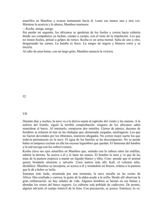 amarillos en Mamboo y avanza lentamente hacia él. Lame sus manos una y otra vez.
Mientras la acaricia y la abraza, Mamboo murmura:
—Kosha. amiga, amiga.
Sin perder un segundo, los africanos se apoderan de los fusiles y corren hacia cubierta
donde sus compañeros ya luchan, cuerpo a cuerpo, con el resto de la tripulación. Los que
no tienen fusiles, pelean a golpes de remos. Kosha es un arma mortal. Salta de uno a otro,
desgarrando las carnes. La batalla es feroz. La sangre de negros y blancos corre y se
mezcla.
Al cabo de unas horas, con un largo grito, Mamboo anuncia la victoria.
52
VII
Durante días y noches, la nave va a la deriva sujeta al capricho del viento y las mareas. A la
euforia del triunfo, siguió la terrible comprobación: ninguno de los africanos sabía
maniobrar el barco. Al intentarlo, rompieron dos mástiles. Llenos de pánico, decenas de
hombres se echaron al mar en las chalupas que, demasiado cargadas, naufragaron. Los que
no fueron devorados por los tiburones, murieron ahogados. No corren mejor suerte los que
todavía permanecen en la nave. El agua de los barriles se ha descompuesto. No se puede
beber ni tampoco cocinar en ella las escasas legumbres que quedan. El fantasma del hambre
y la sed navega con los sobrevivientes.
Kosha clava sus ojos amarillos en Mamboo que, sentado con la cabeza entre las rodillas,
admite la derrota. Se acerca a él y le lame las manos. El hombre la mira y ve que de las
tetas de la pantera empieza a manar un líquido blanco y tibio. Com- prende que el animal
quiere brindarle alimento y salvarlo. Unos metros más allí, Kalí, el valiente niño,
desfallece. Mamboo se incorpora, se acerca a él y tomándolo en brazos, ordena a la pantera
que le dé a beber su leche.
Semanas más tarde, arrastrada por una tormenta, la nave encalla en las costas de
África. Des-confiada y curiosa, la gente de la aldea acude a la orilla. Desde allí observan la
gran embarcación: no hay señales de vida. Algunos hombres se lanzan en sus balsas y
abordan los restos del barco negrero. La cubierta está poblada de cadáveres. De pronto,
alguien advierte el cuerpo inmóvil de la fiera. Con precaución, se acerca. Entonces, lo ve.
 