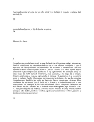 Acurrucado contra la bestia, hay un niño. ¡Está vivo! Es Kalí. El pequeño y valiente Kalí
que todavía
53
mama leche del cuerpo ya frío de Kosha, la pantera.
54
El rostro del diablo
I
AgnesSampson confesó que atrapó un gato, lo bautizó y ató trozos de cadáver a su cuerpo.
Confesó también que sus compañeras salieron con el bote a la mar y arrojaron el gato al
agua con los correspondientes encantamientos. Así se desató el temporal que casi hace
zozobrar el barco donde viajaban Jacobo VI, rey de Escocia, y su futura esposa. Siguió
confesando AgnesSampson que, puesto que el rey logró salvarse del naufragio, ella y las
otras brujas de North Berwick recurrieron, para asesinarlo, a la magia de la imagen.
Hicieron una figura de cera que representaba al monarca y la quemaron: él se consumiría
como el muñeco. Jacobo VI presenció personalmente las torturas a las que fue sometida
AgnesSampson. También las brujas de Lancaster fueron encontradas culpables. Ellas
confesaron los encuentros con el diablo en el bosque y el embrujamiento con el que
subyugaban a sus enemigos. Si esto había sucedido en Escocia e Inglaterra, la brujería era
más temible aún en Alemania. Así lo afirmaba en su bula el propio papa Inocencio VIII :
«... en algunas regiones del norte de Alemania, muchas personas de uno y otro sexo se han
entregado a los diablos, íncubos y súcubos, y por sus encantamientos, hechizos, conjuros y
demás supersticiones execrables y
55
 
