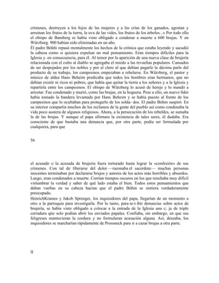 crímenes, destruyen a los hijos de las mujeres y a las crías de los ganados, agostan y
arruinan los frutos de la tierra, la uva de las vides, los frutos de los árboles...» Por todo ello
el obispo de Bamberg se había visto obligado a condenar a muerte a 600 brujas. Y en
Würzburg. 900 habían sido eliminadas en un año.
Él padre Bóhñi repasó mentalmente los hechos de la crónica que estaba leyendo y sacudió
la cabeza como si quisiera expulsar un mal pensamiento. Eran tiempos difíciles para la
Iglesia y. en consecuencia, para él. Al temor por la aparición de una nueva clase de brujería
relacionada con el culto al diablo se agregaba el miedo a las revueltas populares. Cansados
de ser despojados por los nobles y por el clero al que debían pagarle la décima parle del
producto de su trabajo, los campesinos empezaban a rebelarse. En Würzberg, el pastor y
músico de aldea Hans Beheim predicaba que todos los hombres eran hermanos, que no
debían existir ni ricos ni pobres, que había que quitar la tierra a los señores y a la Iglesia y
repartirla entre los campesinos. El obispo de Würzberg lo acusó de hereje y lo mandó a
arrestar. Fue condenado y murió, como las brujas, en la hoguera. Pese a ello, un nuevo líder
había tomado la bandera levantada por Hans Beheim y se había puesto al frente de los
campesinos que lo ocultaban para protegerlo de los solda- dos. El padre Bóhm suspiró. En
su interior compartía muchos de los reclamos de la gente del pueblo así como condenaba la
vida poco austera de algunos religiosos. Ahora, a la persecución de los rebeldes, se sumaba
la de las brujas. Y aunque el papa afirmara la existencia de tales seres, él dudaba. Era
consciente de que bastaba una denuncia que, por otra parte, podía ser formulada por
cualquiera, para que
56
el acusado o la acusada de brujería fuera torturado hasta lograr la «confesión» de sus
crímenes. Con tal de liberarse del dolor —razonaba el sacerdote— muchas personas
inocentes terminaban por declararse brujos y autores de los actos más horribles y absurdos.
Luego, eran condenados a muerte. Corrían tiempos oscuros en los que resultaba muy difícil
vislumbrar la verdad y saber de qué lado estaba el bien. Todos estos pensamientos que
daban vueltas en su cabeza hacían que el padre Bóhm se sintiera verdaderamente
preocupado.
HenrichKrames y Jakob Sprenger, los inquisidores del papa, llegarían de un momento a
otro a la parroquia para investigarla. Por lo tanto, para re-t ibir denuncias sobre actos de
brujería, se había visto obligado a colocar a la entrada de la Iglesia una c; ja de triple
cerradura qtie solo podían abrir los enviados papales. Confiaba, sin embargo, en que sus
feligreses mantuvieran la cordura y no formularan acusación alguna. Así, deseaba, los
inquisidores se marcharían rápidamente de Prossneck para ir a cazar brujas a otra parte.
II
 