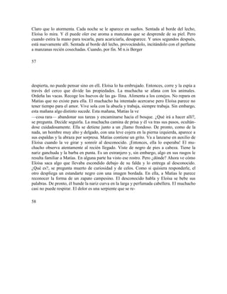 Claro que lo atormenta. Cada noche se le aparece en sueños. Sentada al borde del lecho,
Eloísa lo mira. Y él puede oler ese aroma a manzanas que se desprende de su piel. Pero
cuando estira la mano para tocarla, para acariciarla, desaparece. Y unos segundos después,
está nuevamente allí. Sentada al borde del lecho, provocándolo, incitándolo con el perfume
a manzanas recién cosechadas. Cuando, por fin. M n.is Berger
57
despierta, no puede pensar sino en elL Eloísa lo ha embrujado. Entonces, corre y la espía a
través del cerco que divide las propiedades. La muchacha se afana con los animales.
Ordeña las vacas. Recoge los huevos de las ga- llina. Alimenta a los conejos. No repara en
Matías que no existe para ella. El muchacho ha intentado acercarse pero Eloísa parece no
tener tiempo para el amor. Vive sola con la abuela y trabaja, siempre trabaja. Sin embargo,
esta mañana algo distinto sucede. Esta mañana, Matías la ve
—cosa rara— abandonar sus tareas y encaminarse hacia el bosque. ¿Qué irá a hacer allí?,
se pregunta. Decide seguirla. La muchacha camina de prisa y él va tras sus pasos, ocultán-
dose cuidadosamente. Ella se detiene junto a un ¡llamo frondoso. De pronto, como de la
nada, un hombre muy alto y delgado, con una leve cojera en la pierna izquierda, aparece a
sus espaldas y la abraza por sorpresa. Matías contiene un grito. Va a lanzarse en auxilio de
Eloísa cuando la ve girar y sonreír al desconocido. ¡Entonces, ella lo esperaba! El mu-
chacho observa atentamente al recién llegado. Viste de negro de pies a cabeza. Tiene la
nariz ganchuda y la barba en punta. Es un extranjero y, sin embargo, algo en sus rasgos le
resulta familiar a Matías. En alguna parte ha visto ese rostro. Pero ¿dónde? Ahora ve cómo
Eloísa saca algo que llevaba escondido debajo de su falda y lo entrega al desconocido.
¿Qué es?, se pregunta muerto de curiosidad y de celos. Como si quisiera responderle, el
otro despliega un estandarte negro con una imagen bordada. En ella, a Matías le parece
reconocer la forma de un zapato campesino. El desconocido habla y Eloísa se bebe sus
palabras. De pronto, él hunde la nariz curva en la larga y perfumada cabellera. El muchacho
casi no puede respirar. El dolor es una serpiente que se re-
58
 