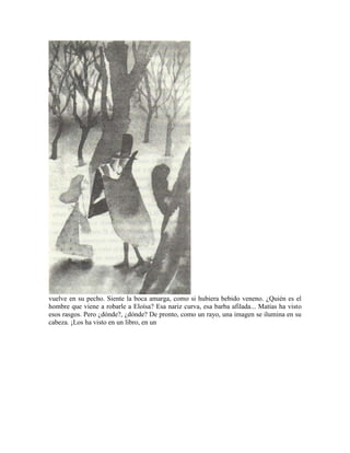 vuelve en su pecho. Siente la boca amarga, como si hubiera bebido veneno. ¿Quién es el
hombre que viene a robarle a Eloísa? Esa nariz curva, esa barba afilada... Matías ha visto
esos rasgos. Pero ¿dónde?, ¿dónde? De pronto, como un rayo, una imagen se ilumina en su
cabeza. ¡Los ha visto en un libro, en un
 