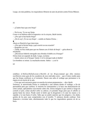 Luego, sin más palabras, los inquisidores libraron ún auto de prisión contra Eloísa Münzer.
IV
—¿Cuánto hace que eres bruja?
—No lo soy. Yo no soy bruja.
Como si no hubiera oído la respuesta o no la creyera, Jakob insiste:
—¿Por qué te has-hecho bruja?
—¡No lo soy! ¡Yo no soy bruja! —estalla en llantos Eloísa. :
■
Ahora es Henrich el que interviene.
—¿Por qué te hiciste bruja y qué ocurrió en esa ocasión?
—pregunta a su vez.
—¡Nada, no hice nada para que me llamen con el título de bruja! —grita ahora la
muchacha.
—¿Reconoces haberle entregado una ofrenda al diablo en el bosque?
Eloísa tiene un segundo de duda. Luego, exclama:
—Jamás estuve en el bosque! Jamás vi ni le entregué nada al diablo!
Los hombres se miran. La muchacha miente. Saben —y así lo
62
establece el MalleusMalleficarum o Martillo de las Brujas,manual que ellos mismos
escribieron como guía de los cazadores de esos malvados seres— que el único medio para
que las brujas confiesen es el tormento. Hacen una seña al verdugo que permanece a la
espera en un rincón de la sala.
—Creo que será necesario poner en marcha 4a tortura preparatoria» —dice Jakob.
Entonces, la aterrorizada Eloísa es conducida a una cámara donde el verdugo, a fin de
persuadirla para que confiese, le muestra los instrumentos y le hace una demostración de
cómo actúan, aplicándolos suavemente sobre ella. Eloísa imagina lo que sentirá si luego de
cortarle el pelo, echan alcohol sobre su cabeza y le prenden fuego para que el cabello se
queme hasta las raíces. Puede sentir el dolor que la desgarrará si le atan las manos a la
espalda y la izan hasta el techo. Sabe que no podrá soportar que los pulgares y los dedos
gordos de los pies sean comprimidos con el tornillo. Y entonces decide confesar. Está
dispuesta a inventar todo, absolutamente todo lo que los inquisidores quieren oír de su
boca.
 