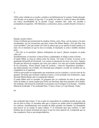 V
••Ella venía volando en su escoba y entraba a mi habitación por la ventana. Estaba desnuda:
solo llevaba, en su pierna, la liga roja. Y yo podía ver sobre su vientre la marca del diablo,
esa marca inconfundible de la pezuña. Luego, mientras dan- zaba, me incitaba a
acompañarla al aquelarre. Allí beberemos y comeremos, decía, y podrás besarle el trasero a
63
Satanás, nuestro señor».
Frente al tribunal que pronunciará la condena, Eloísa, calva, flaca, con las manos y los pies
encadenados, oye las acusaciones que hace contra ella Matías Berger. ¿Por qué dice esas
cosas horribles? ¿Por qué miente así? Gira la cabeza que ya no adorna la mata castaña y lo
mira. En el momento en que le clava la mirada, el muchacho se echa a temblar mientras
grita:
—¡No! ¡No se lo permitan! ¡Quiere embrujarme de nuevo! ¡Quiere recuperar su poder
sobre mí!
Inmediatamente, el carcelero va hacia Eloísa y golpeándola, la obliga a mirar al frente.
El padre Böhm se toma la cabeza entre las manos. Tal como lo temió, la locura se ha
apoderado del pueblo de Prossneck. Los vecinos se denuncian los unos a los otros. Algunos
llevados por deseos de venganza, por celos, por codicia. Los: más, por el dolor insoportable
de los tormentos.. Eloísa misma, luego de confesar —como los inquisidores deseaban—
que había pactado con el diablo, fue torturada para obligarla a revelar los nombres de sus
compañeros en el aquelarre.
«Ella ha provocado las tempestades que terminaron con las cosechas y con las crías de los
ganados. Ha hecho que murieran criaturas al nacer y se ha acostado con el demonio», sigue
diciendo Matías Berger ante el complacido tribunal.
El padre Böhm mira al acusador. Se pregunta qué vio realmente de todo lo que afirma.
Lleno de dudas, le cuesta aceptar que Eloísa sea una bruja. Que haya pactado con el diablo.
Sin embargo, ella misma ha confesado su encuentro con el maligno en el bosque... También
Marian ha confesado. Y ha confesado Peter. Y Sara y Franz y el viejo Meister. Todos
64
han confesado bajo tortura. Y ésa es para los inquisidores la verdadera prueba de que cada
uno de ellos es brujo. El sacerdote sabe que si expresa sus eludas sobre la culpabilidad de
los confesos, inmediatamente será acusado de haber pactado con Satanás. Lo desnudarán
para buscar en su cuerpo la marca infame. Y lo torturarán para que confiese. Y sabe
también que él mismo terminará por decir lo que los otros quieren oír. Comprende que no
hay escapatoria. Ésta es una trampa diabólica.
 