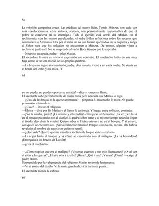 VI
La rebelión campesina crece. Las prédicas del nuevo líder, Tomás Münzer, son cada vez
más revolucionarias. «Los señores, sostiene, son personalmente responsables de que el
pobre se convierta en su enemigo.» Todo el ejército está detrás del rebelde. En el
reclinatorio, con las manos entrelazadas, el padre Böhm reflexiona sobre los sucesos que
conmueven a Alemania. Ora por el alma de los que fueron quemados en la hoguera y ruega
al Señor para que los soldados no encuentren a Münzer. De pronto, alguien viene a
reclinarse junto a él. No se sorprende al verlo. Hace tiempo que lo esperaba.
—Necesito su ayuda, padre —pide Matías.
El sacerdote lo mira en silencio esperando que continúe. El muchacho habla en voz muy
baja como si tuviera miedo de sus propias palabras.
—La bruja me sigue atormentando, padre. Aun muerta, viene a mí cada noche. Se sienta en
el borde del lecho y me mira. ¡Y
65
yo no puedo, no puedo soportar su mirada! —dice y rompe en llanto.
El sacerdote sabe perfectamente de quién habla pero necesita que Matías lo diga.
—¿Cuál de las brujas es la que te atormenta? —pregunta.El muchacho lo mira. No puede
pronunciar el nombre.
—¿Cuál? —insiste el religioso.
—Eloísa —dice por fin Matías y el llanto lo desborda. Y luego, entre sollozos, continúa:
—¡Yo la amaba, padre! ¡La amaba y ella prefirió entregarse al demonio! ¡La vi! ¡Yo la vi
en el bosque pactando con el diablo! El padre Böhm teme y al mismo tiempo necesita llegar
al fondo, descubrir la verdad. Quiere saber si Eloísa estuvo o no en el bosque. Y si estuvo,
con quién se encontró allí. ¿Sería realmente Satanás? Porque si no lo era, razona, ella habría
revelado el nombre de aquel con quien se reunió.
—¿Qué viste? Quiero que me cuentes exactamente lo que viste —reclama.
—La seguí hasta el bosque y vi cómo se encontraba con el maligno. ¡La vi besándolo!
¡Entregada a los brazos de Lucifer!
—grita el muchacho.
—,;Cómo supiste que era el maligno? ¿Viste sus cuernos y sus ojos llameantes? ¿O tal vez
el rabo y las garras? ¿El aire olía a azufre? ¡Dime! ¿Qué viste? ¡Vamos! ¡Dime! —exige el
padre Bohm.
Sorprendido por la vehemencia del religioso, Matías responde lentamente:
—Vi el rostro del diablo. Vi la nariz ganchuda, vi la barba en punta...
El sacerdote menea la cabeza.
66
 