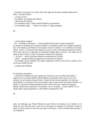—Cuando se encontró con Lucifer, ella le dio algo que llevaba escondido debajo de la
falda —prosigue Matías.
—¿Y qué era eso?
—Un tributo, una ofrenda del infierno.
—¿Qué clase de ofrenda?
—Un estandarte negro. Algún símbolo diabólico seguramente.
—Un estandarte negro... —repite el sacerdote. Y luego, pregunta:
68
—¿Tenía alguna imagen?
—Sí —recuerda el muchacho—. Tenía bordada la forma de un zapato campesino.
La imagen se despliega en la cabeza de Bóhm: el estandarte negro con el zapato campesino.
Ésa es la bandera que Münzer ha levantado contra los señores. Es el símbolo de la lucha.
Ahora, vuelve a la memoria del religioso lo que le contó la desesperada abuela de Eloísa.
Pocos días antes de ser detenida, la muchacha bordaba algo en secreto. «Es mejor que no
sepas de qué se trata», le dijo a la anciana cuando ésta la interrogó.
;—¡Era eso! —grita el sacerdote dándose una palmada en la frente.
—¿Qué? —pregunta Matías intrigado por la reacción del religioso.
—¡La bandera de los rebeldes! ¡El zapato campesino contra la bota ele los señores! ¡Eso
era lo que bordaba Eloísa!
—exclama por fin Bóhm.
El muchacho empalidece.
—¿Entonces la bandera que ella entregó en el bosque no era un símbolo del diablo? —
inquiere con voz apenas audible. Martín Böhm no responde. Piensa en otra cosa. Por
primera vez se da cuenta de que Eloísa y Tomás llevan el mismo apellido. ¿Es solo una
coincidencia?, se interroga. Por lo que siempre supo, la chica tenía como único familiar a su
abuela. Y ésta murió de pena después de que su nieta fuera que- mada en la hoguera.
Quizás Tomás fuera un pariente. Un hermano, un tío, un primo... ¿Cómo saberlo? Ya no
queda nadie a quién preguntarle, se dice Böhm amargamente. Está
69
claro, sin embargo, que Tomás Münzer era para Eloísa un hermano en los ideales, en la
lucha por una vida más justa. ¿Fue con él con quien se encontró en el bosque? Jamás se
sabrá. La única certeza es que ella que negó el encuentro y calló el nombre para proteger a
un compañero.
 