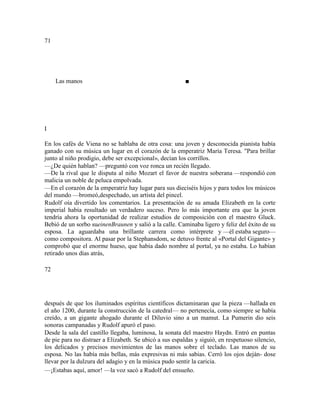 71
Las manos ■
I
En los cafés de Viena no se hablaba de otra cosa: una joven y desconocida pianista había
ganado con su música un lugar en el corazón de la emperatriz María Teresa. "Para brillar
junto al niño prodigio, debe ser excepcional», decían los corrillos.
—¿De quién hablan? —preguntó con voz ronca un recién llegado.
—De la rival que le disputa al niño Mozart el favor de nuestra soberana —respondió con
malicia un noble de peluca empolvada.
—En el corazón de la emperatriz hay lugar para sus dieciséis hijos y para todos los músicos
del mundo —bromeó,despechado, un artista del pincel.
Rudolf oía divertido los comentarios. La presentación de su amada Elizabeth en la corte
imperial había resultado un verdadero suceso. Pero lo más importante era que la joven
tendría ahora la oportunidad de realizar estudios de composición con el maestro Gluck.
Bebió de un sorbo sueinenBraunen y salió a la calle. Caminaba ligero y feliz del éxito de su
esposa. La aguardaba una brillante carrera como intérprete y —él estaba seguro—
como compositora. Al pasar por la Stephansdom, se detuvo frente al «Portal del Gigante» y
comprobó que el enorme hueso, que había dado nombre al portal, ya no estaba. Lo habían
retirado unos días atrás,
72
después de que los iluminados espíritus científicos dictaminaran que la pieza —hallada en
el año 1200, durante la construcción de la catedral— no pertenecía, como siempre se había
creído, a un gigante ahogado durante el Diluvio sino a un mamut. La Pumerin dio seis
sonoras campanadas y Rudolf apuró el paso.
Desde la sala del castillo llegaba, luminosa, la sonata del maestro Haydn. Entró en puntas
de pie para no distraer a Elizabeth. Se ubicó a sus espaldas y siguió, en respetuoso silencio,
los delicados y precisos movimientos de las manos sobre el teclado. Las manos de su
esposa. No las había más bellas, más expresivas ni más sabias. Cerró los ojos deján- dose
llevar por la dulzura del adagio y en la música pudo sentir la caricia.
—¡Estabas aquí, amor! —la voz sacó a Rudolf del ensueño.
 