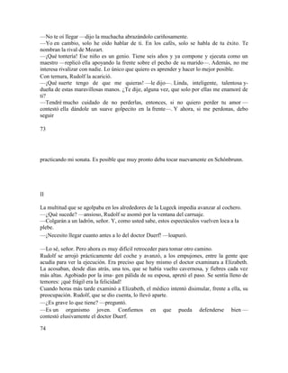 —No te oí llegar —dijo la muchacha abrazándolo cariñosamente.
—Yo en cambio, solo he oído hablar de ti. En los cafés, solo se habla de tu éxito. Te
nombran la rival de Mozart.
—¡Qué tontería! Ese niño es un genio. Tiene seis años y ya compone y ejecuta como un
maestro —replicó ella apoyando la frente sobre el pecho de su marido—. Además, no me
interesa rivalizar con nadie. Lo único que quiero es aprender y hacer lo mejor posible.
Con ternura, Rudolf la acarició.
—¡Qué suerte tengo de que me quieras! —le dijo—. Linda, inteligente, talentosa y-
dueña de estas maravillosas manos. ¿Te dije, alguna vez, que solo por ellas me enamoré de
ti?
—Tendré mucho cuidado de no perderlas, entonces, si no quiero perder tu amor —
contestó ella dándole un suave golpecito en la frente—. Y ahora, si me perdonas, debo
seguir
73
practicando mi sonata. Es posible que muy pronto deba tocar nuevamente en Schónbrunn.
II
La multitud que se agolpaba en los alrededores de la Lugeck impedía avanzar al cochero.
—¿Qué sucede? —ansioso, Rudolf se asomó por la ventana del carruaje.
—Colgarán a un ladrón, señor. Y, como usted sabe, estos espectáculos vuelven loca a la
plebe.
—¡Necesito llegar cuanto antes a lo del doctor Duerf! —loapuró.
—Lo sé, señor. Pero ahora es muy difícil retroceder para tomar otro camino.
Rudolf se arrojó prácticamente del coche y avanzó, a los empujones, entre la gente que
acudía para ver la ejecución. Era preciso que hoy mismo el doctor examinara a Elizabeth.
La acosaban, desde días atrás, una tos, que se había vuelto cavernosa, y fiebres cada vez
más altas. Agobiado por la ima- gen pálida de su esposa, apretó el paso. Se sentía lleno de
temores: ¡qué frágil era la felicidad!
Cuando horas más tarde examinó a Elizabeth, el médico intentó disimular, frente a ella, su
preocupación. Rudolf, que se dio cuenta, lo llevó aparte.
—¿Es grave lo que tiene? —preguntó.
—Es un organismo joven. Confiemos en que pueda defenderse bien —
contestó elusivamente el doctor Duerf.
74
 