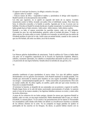El esposo lo tomó por los brazos y lo obligó a mirarlo a los ojos.
—¡Quiero saber la verdad! —exigió.
—Está en manos de Dios —respondió el médico y poniéndose el abrigo salió dejando a
Rudolf sumido en la desesperación más terrible.
Los días que siguieron, no se apartó un segundo del lecho de su esposa. Luchaba
tenazmente contra la fiebre, lavando con paños fríos el debilitado cuerpo. Pero hora tras
hora, la infección avanzaba y la batalla se perdía. Agotada por la tos, la joven casi no
hablaba. Clavaba en Rudolf la mirada herida por el golpe inesperado. La rueda de la fortuna
había girado hacia el lado siniestro. Adiós amor. Adiós música. Adiós dulces sueños.
Sentado a su lado, el esposo acariciaba las queridas manos, cada vez más delgadas.
Cerrando los ojos, las veía deslizándose, gráciles, sobre el teclado del piano. Y luego, en
dulce caricia, las sentía sobre su rostro. Sumido en el ensueño, no advirtió que las manos de
Elizabeth perdían el calor de la vida. Aulló como un animal herido, cuando se dio cuenta de
que ese frío helado, allí entre sus dedos, era el de la muerte.
III
Las blancas galerías desbordaban de entusiasmo. Toda la nobleza de Viena se había dado
cita para ver el magnífico espectáculo de la Escuela de Equitación Española. Blancos,
esbeltos, ricamente adornados, los caballos se desplazaban danzando la polca con la gracia
y la precisión de una ligera bailarina. Sonaba ahora la melodía de una gavota y los
75
animales cambiaron el paso ajustándose al nuevo ritmo. Los ojos del público seguían
deslumhrados con los gráciles movimientos. Solo Rudolf mantenía la mirada perdida. Una
mirada que atravesaba la materia para hundirse en una región insondable. Obligado por
sus amigos—sumamentepreocupados por él— había concurrido a la presentación. Pero solo
su cuerpo estaba allí. Su alma vagaba, en cambio, quién sabe por qué zonas inciertas en
busca de su amada Elizabeth.
Al terminar la función, se despidió de sus camaradas con un pretexto y regresó al castillo.
Pasaba largas horas en la sala del piano acariciando amorosamante el teclado. Le parecía
sentir el roce de las manos amadas y las lágrimas bañaban entonces su rostro y caían sobre
las teclas silenciosas.
A pesar de los esfuerzos de sus leales amigos, durante los meses que siguieron Rudolf se
hundió, cada vez más, en una negra melancolía. Había abandonado todo lo que, en vida de
Elizabeth, le causara placer. Ya no asistía a las presentaciones de las óperas ni frecuentaba
los encantadores cafés donde solía beber con deleite su einenBraunen mientras se enteraba
de los últimos chismes de la corte. Ya no competía en largas partidas de ajedrez ni
participaba de las cacerías en los bosques. Su deseo, su pasión habían muerto con su
 