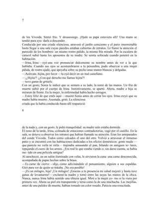 7
de los Vivoida. Sintió frío. Y desasosiego. ¡Ojalá su papá estuviera allí! Una mano se
tendió para ayu- darla a descender.
Conducida por una criada silenciosa, atravesó el jardín ceniciento y el patio interminable
hasta llegar a una sala cuyas paredes estaban cubiertas de retratos. Lé llamó la atención el
parecido de los hombres: un mismo rostro pálido, la misma fría mirada. Por la escalera de
caracol subió hasta los aposentos de su madre. Se sentía sofocada cuando penetró en la
habitación.
—Irina, Irina —oyó una voz pronunciar dulcemente su nombre antes de ver a la que
hablaba. Cuando sus ojos se acostumbraron a la penumbra, pudo observar a una mujer
pálida, de rostro ajado, que apoyaba sobre su pecho unas manos blancas y delgadas.
—Acércate, hijita, por favor —la oyó decir en un mal castellano.
—¡¿Hijita?! ¡¿Con qué derecho me llamas hijita?!
—tuvo ganas de gritarle.
Con un gesto, Sonia le indicó que se sentara a su lado, la tomó de las manos. Un frío de
muerte subió por el cuerpo de Irina. Instintivamente, se apartó. Ahora, madre e hija se
miraron de frente. En la mujer, la enfermedad había hecho estragos.
—Estoy feliz de que estés aquí —musitó Sonia antes de cerrar los ojos. Irina creyó que su
madre había muerto. Asustada, gritó. La silenciosa
criada que la había conducido hasta allí reapareció
8
de la nada y, con un gesto, le pidió tranquilidad: su madre solo estaba dormida.
El resto de la tarde, Irina, colmada de emociones contradictorias, vagó por el castillo. En la
sala, se detuvo a observar los retratos que habían llamado su atención. Eran los antepasados
del conde Vivoida. Todos como calcados el uno del otro. Volvió a atravesar el inmenso
patio y se encontró con las habitaciones dedicadas a los oficios domésticos: gente muda —
que parecía no verla ni oírla— trajinaba amasando el pan, hilando en antiguos te- lares,
repujando el cuero de los arreos. ¿Era real lo que estaba viendo o, sin darse cuenta, se había
me- tido en una película antigua?
Al anochecer, en un salón iluminado con velas, le sirvieron la cena: una carne desconocida,
acompañada de papas hechas sobre la brasa.
—Es carne de ciervo —dijo, como adivinándole el pensamiento, alguien a sus espaldas.
Giró para ver de quién se trataba. ¡No era posible!
—¡Es un milagro, hija! ¡Un milagro! ¡Gracias a tu presencia mi salud mejoró y hasta tuve
ganas de levantarme! —exclamó la madre y tomó entre las suyas las manos de la chica.
Nunca, nunca Irina había sentido una tibieza igual. Miró a la mujer co- mo si la viera por
primera vez. Ahora su piel era transparente y tersa como la de una muchacha. Las mejillas,
antes de una palidez de muerte, habían tomado un color rosado. Parecía una resucitada.
 
