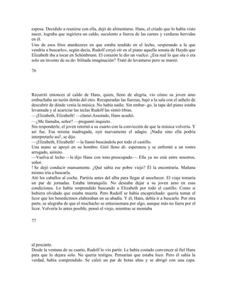esposa. Decidido a reunirse con ella, dejó de alimentarse. Hans, el criado que lo había visto
nacer, lograba que ingiriera un caldo, suculento a fuerza de las carnes y verduras hervidas
en él.
Uno de esos fríos atardeceres en que estaba tendido en el lecho, «esperando a la que
vendría a buscarlo», según decía, Rudolf creyó oír en el piano aquella sonata de Haydn que
Elizabeth iba a tocar en Schónbrunn. El corazón le dio un vuelco. ¿Era real lo que oía o era
solo un invento de su de- bilitada imaginación? Trató de levantarse pero se mareó.
76
Recurrió entonces al caldo de Hans, quien, lleno de alegría, vio cómo su joven amo
embuchaba un tazón detrás del otro. Recuperadas las fuerzas, bajó a la sala con el anhelo de
descubrir de dónde venía la música. No había nadie. Sin embar- go, la tapa del piano estaba
levantada y al acariciar las teclas Rudolf las sintió tibias.
—¡Elizabeth, Elizabeth! —clamó.Asustado, Hans acudió.
—¿Me llamaba, señor? —preguntó inquieto.
Sin responderle, el joven retornó a su cuarto con la convicción de que la música volvería. Y
así fue. Esa misma madrugada, oyó nuevamente el adagio. ¡Nadie sino ella podría
interpretarlo así!, se dijo.
—¡Elizabeth, Elizabeth! —la llamó buscándola por todo el castillo.
Una mano se apoyó en su hombro. Giró lleno di- esperanza y se enfrentó a un rostro
arrugado, aiónito.
—Vuelva al lecho —le dijo Hans con tono preocupado—. Ella ya no está entre nosotros,
señor.
! Se dejó conducir mansamente. ¿Qué sabía ese pobre viejo? Él la encontraría. Mañana
mismo iría a buscarla.
Ató los caballos al coche. Partiría antes del alba para llegar al anochecer. El viaje tomaría
un par de jornadas. Estaba intranquilo. No deseaba dejar a su joven amo en esas
condiciones. Lo había sorprendido buscando a Elizabeth por todo el castillo. Como si
hubiera olvidado que estaba muerta. Pero Rudolf se había encaprichado: quería tomar el
licor que los benedictinos elaboraban en su abadía. Y él, Hans, debía ir a buscarlo. Por otra
parte, se alegraba de que el muchacho se entusiasmara por algo, aunque más no fuera por el
licor. Volvería lo antes posible, pensó el viejo, mientras se montaba
77
al pescante.
Desde la ventana de su cuarto, Rudolf lo vio partir. Le había costado convencer al fiel Hans
para que lo dejara solo. No quería testigos. Pensarían que estaba loco. Pero él sabía la
verdad, había comprendido. Se calzó un par de botas altas y se abrigó con una capa.
 
