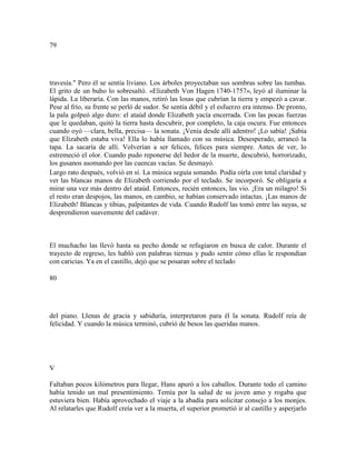 79
travesía." Pero él se sentía liviano. Los árboles proyectaban sus sombras sobre las tumbas.
El grito de un buho lo sobresaltó. «Elizabeth Von Hagen 1740-1757», leyó al iluminar la
lápida. La liberaría. Con las manos, retiró las losas que cubrían la tierra y empezó a cavar.
Pese al frío, su frente se perló de sudor. Se sentía débil y el esfuerzo era intenso. De pronto,
la pala golpeó algo duro: el ataúd donde Elizabeth yacía encerrada. Con las pocas fuerzas
que le quedaban, quitó la tierra hasta descubrir, por completo, la caja oscura. Fue entonces
cuando oyó —clara, bella, precisa— la sonata. ¡Venía desde allí adentro! ¡Lo sabía! ¡Sabía
que Elizabeth estaba viva! Ella lo había llamado con su música. Desesperado, arrancó la
tapa. La sacaría de allí. Volverían a ser felices, felices para siempre. Antes de ver, lo
estremeció el olor. Cuando pudo reponerse del hedor de la muerte, descubrió, horrorizado,
los gusanos asomando por las cuencas vacías. Se desmayó.
Largo rato después, volvió en sí. La música seguía sonando. Podía oírla con total claridad y
ver las blancas manos de Elizabeth corriendo por el teclado. Se incorporó. Se obligaría a
mirar una vez más dentro del ataúd. Entonces, recién entonces, las vio. ¡Era un milagro! Si
el resto eran despojos, las manos, en cambio, se habían conservado intactas. ¡Las manos de
Elizabeth! Blancas y tibias, palpitantes de vida. Cuando Rudolf las tomó entre las suyas, se
desprendieron suavemente del cadáver.
El muchacho las llevó hasta su pecho donde se refugiaron en busca de calor. Durante el
trayecto de regreso, les habló con palabras tiernas y pudo sentir cómo ellas le respondían
con caricias. Ya en el castillo, dejó que se posaran sobre el teclado
80
del piano. Llenas de gracia y sabiduría, interpretaron para él la sonata. Rudolf reía de
felicidad. Y cuando la música terminó, cubrió de besos las queridas manos.
V
Faltaban pocos kilómetros para llegar, Hans apuró a los caballos. Durante todo el camino
había tenido un mal presentimiento. Temía por la salud de su joven amo y rogaba que
estuviera bien. Había aprovechado el viaje a la abadía para solicitar consejo a los monjes.
Al relatarles que Rudolf creía ver a la muerta, el superior prometió ir al castillo y asperjarlo
 