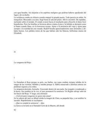 con agua bendita. Así alejarían a los espíritus malignos que podrían haberse apoderado del
lugar y de su dueño.
La residencia estaba en silencio cuando empujó la pesada puerta. Todo parecía en orden. Se
tranquilizó. Buscando a su amo, llegó hasta la sala del piano. Allí lo encontró. De espaldas,
inclinado sobre el teclado. El criado avanzó hacia el muchacho para ofrecerle el dulce licor
benedictino. Pero las botellas se hicieron añicos contra el piso y la bebida se derramó como
el llanto cuando Hans vio la horrorosa escena. Ajeno a la presencia del viejo y ajeno para
siempre a la realidad de este mundo, Rudolf besaba apasionadamente unos desnudos y afi-
lados huesos. Los pálidos restos de las que habían sido las blancas, bellísimas manos de
Elizabeth.
81
La venganza del Rojo
I
Lo llamaban el Rojo porque su pelo, sus barbas, sus ropas estaban siempre teñidas de la
sangre de las víctimas. Robaba y mataba porque sí. Había masacrado a familias enteras sin
perdonar siquiera a los niños.
Lo atraparon dormido, borracho. Encerrado dentro de una jaula, fue juzgado y condenado a
la horca. Sin temblor en la voz, el juez pronunció la sentencia. Un Rígido salvaje salió de
las fauces del Rojo. Y luego, una amenaza:
—¡Volveré para vengarme en quien más amas!
En la cabeza del juez se dibujó nítida la imagen de Clara, su pequeña hija, y un temblor lo
sacudió. Rápidamente se recompuso.
—¡Que se cumpla la sentencia! —dijo.
La horca se levantó en el llamado Cerro de la Muerte, allí donde
82
 