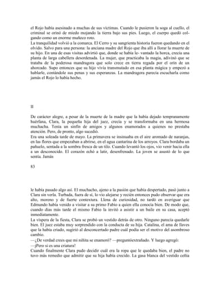 el Rojo había asesinado a muchas de sus víctimas. Cuando le pusieron la soga al cuello, el
criminal se orinó de miedo mojando la tierra bajo sus pies. Luego, el cuerpo quedó col-
gando como un enorme muñeco roto.
La tranquilidad volvió a la comarca. El Cerro y su sangrienta historia fueron quedando en el
olvido. Salvo para una persona: la anciana madre del Rojo que iba allí a llorar la muerte de
su hijo. En una de esas visitas advirtió que, donde se había le- vantado la horca, crecía una
planta de larga cabellera desordenada. La mujer, que practicaba la magia, adivinó que se
trataba de la poderosa mandragora que solo crece en tierra regada por el orín de un
ahorcado. Supo entonces que su hijo vivía transmutado en esa planta mágica y empezó a
hablarle, contándole sus penas y sus esperanzas. La mandragora parecía escucharla como
jamás el Rojo lo había hecho.
II
De carácter alegre, a pesar de la muerte de la madre que la había dejado tempranamente
huérfana, Clara, la pequeña hija del juez, crecía y se transformaba en una hermosa
muchacha. Tenía un sinfín de amigos y algunos enamorados a quienes no prestaba
atención. Pero, de pronto, algo sucedió.
Era una soleada tarde de mayo. La primavera se insinuaba en el aire aromado de naranjas,
en las flores que empezaban a abrirse, en el agua cantarína de los arroyos. Clara bordaba un
pañuelo, sentada a la sombra fresca de un tilo. Cuando levantó los ojos, vio venir hacia ella
a un desconocido. El corazón echó a latir, desenfrenado. La joven se asustó de lo que
sentía. Jamás
83
le había pasado algo así. El muchacho, ajeno a la pasión que había despertado, pasó junto a
Clara sin verla. Turbada, fuera de sí, lo vio alejarse y recién entonces pudo observar que era
alto, moreno y de fuerte contextura. Llena de curiosidad, no tardó en averiguar que
Edmundo había venido a visitar a su primo Fabio a quien ella conocía bien. De modo que,
cuando días más tarde el mismo Fabio la invitó a asistir a un baile en su casa, aceptó
inmediatamente.
La víspera de la fiesta, Clara se probó un vestido detrás de otro. Ninguno parecía quedarle
bien. El juez estaba muy sorprendido con la conducta de su hija. Catalina, el ama de llaves
que la había criado, sugirió al desconcertado padre cuál podía ser el motivo del asombroso
cambio.
—¿De verdad crees que mi niñita se enamoró? —preguntóextrañado. Y luego agregó:
—jPero si es una criatura!
Cuando finalmente Clara pudo decidir cuál era la ropa que le quedaba bien, el padre no
tuvo más remedio que admitir que su hija había crecido. La gasa blanca del vestido ceñía
 