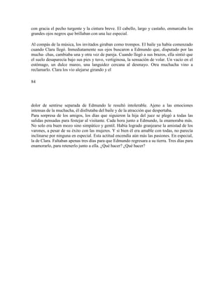 con gracia el pecho turgente y la cintura breve. El cabello, largo y castaño, enmarcaba los
grandes ojos negros que brillaban con una luz especial.
Al compás de la música, los invitados giraban como trompos. El baile ya había comenzado
cuando Clara llegó. Inmediatamente sus ojos buscaron a Edmundo que, disputado por las
mucha- chas, cambiaba una y otra vez de pareja. Cuando llegó a sus brazos, ella sintió que
el suelo desaparecía bajo sus pies y tuvo, vertiginosa, la sensación de volar. Un vacío en el
estómago, un dulce mareo, una languidez cercana al desmayo. Otra muchacha vino a
reclamarlo. Clara los vio alejarse girando y el
84
dolor de sentirse separada de Edmundo le resultó intolerable. Ajeno a las emociones
intensas de la muchacha, él disfrutaba del baile y de la atracción que despertaba.
Para sorpresa de los amigos, los días que siguieron la hija del juez se plegó a todas las
salidas pensadas para festejar al visitante. Cada hora junto a Edmundo, la enamoraba más.
No solo era buen mozo sino simpático y gentil. Había logrado granjearse la amistad de los
varones, a pesar de su éxito con las mujeres. Y si bien él era amable con todas, no parecía
inclinarse por ninguna en especial. Esta actitud encendía aún más las pasiones. En especial,
la de Clara. Faltaban apenas tres días para que Edmundo regresara a su tierra. Tres días para
enamorarlo, para retenerlo junto a ella. ¿Qué hacer? ¿Qué hacer?
 