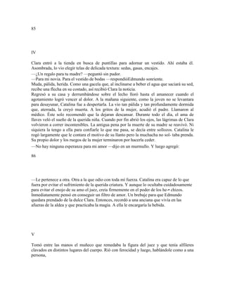 85
IV
Clara entró a la tienda en busca de puntillas para adornar un vestido. Ahí estaba él.
Asombrada, lo vio elegir telas de delicada textura: sedas, gasas, encajes.
—¿Un regalo para tu madre? —peguntó sin pudor.
—Para mi novia. Para el vestido de bodas —respondióEdmundo sonriente.
Muda, pálida, herida. Como una gacela que, al inclinarse a beber el agua que saciará su sed,
recibe una flecha en su costado, así recibió Clara la noticia.
Regresó a su casa y derrumbándose sobre el lecho lloró hasta el amanecer cuando el
agotamiento logró vencer al dolor. A la mañana siguiente, como la joven no se levantara
para desayunar, Catalina fue a despertarla. La vio tan pálida y tan profundamente dormida
que, aterrada, la creyó muerta. A los gritos de la mujer, acudió el padre. Llamaron al
médico. Éste solo recomendó que la dejaran descansar. Durante todo el día, el ama de
llaves veló el sueño de la querida niña. Cuando por fin abrió los ojos, las lágrimas de Clara
volvieron a correr incontenibles. La antigua pena por la muerte de su madre se reavivó. Ni
siquiera la tengo a ella para confiarle lo que me pasa, se decía entre sollozos. Catalina le
rogó largamente que le contara el motivo de su llanto pero la muchacha no sol- taba prenda.
Su propio dolor y los ruegos de la mujer terminaron por hacerla ceder.
—No hay ninguna esperanza para mi amor —dijo en un murmullo. Y luego agregó:
86
—Le pertenece a otra. Otra a la que odio con toda mí fuerza. Catalina era capaz de lo que
fuera por evitar el sufrimiento de la querida criatura. Y aunque lo ocultaba cuidadosamente
para evitar el enojo de su amo el juez, creía firmemente en el poder de los he-• chizos.
Inmediatamente pensó en conseguir un filtro de amor. Un brebaje para que Edmundo
quedara prendado de la dulce Clara. Entonces, recordó a una anciana que vivía en las
afueras de la aldea y que practicaba la magia. A ella le encargaría la bebida.
V
Tomó entre las manos el muñeco que remedaba la figura del juez y que tenía alfileres
clavados en distintos lugares del cuerpo. Rió con ferocidad y luego, hablándole como a una
persona,
 