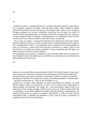 88
VI
¿Cuándo la tomaría?, se preguntaba llena de • ansiedad. Edmundo sostenía la copa como si
no se decidiera a bebería. Un criado, sobornado por Catalina, había cambiado la bebida
preferida del muchacho, el licor de menta, por ese brebaje verde y espeso. Ajeno al engaño,
él seguía charlando con los que lo rodeaban. Finalmente, llevó la copa a sus labios. El
corazón de Clara latió desbocado. ¿Y si se daba cuenta? Dio un suspiro de alivio cuando, de
un trago, Edmundo bebió el contenido. Inmediatamente lo vio desplomarse sobre una silla.
Corrió hacia él con el temor de haberlo enfermado. O peor, envenenado.
—No es nada, no es nada —la tranquilizó Edmundo. Pero íntimamente sentía algo extraño,
difícil de explicar. Era como si «otro», un desconocido se hubiera apoderado de su cuerpo y
de su voluntad. Miró a Clara. Y un sentimiento salvaje se despertó en él. Incorporándose, la
tomó en sus brazos y, antes de que ella alcanzara a reaccionar, la obligó a girar en una
danza furiosa. Los demás los miraron asombrados. Luego, se apartaron para dar lugar a ese
baile que parecía conducir el mismo demonio.
Al día siguiente, para sorpresa y escándalo de todos, Edmundo pidió al juez la mano de su
hija. El padre la negó. LIn hombre que se enamoraba de un día para otro y quebrantaba una
antigua promesa de matrimonio,
89
sentenció, no era un hombre en quien se pudiera confiar. No valieron llantos ni ruegos para
torcer su decisión. Dispuesta a no perder lo que había logrado, Clara decidió fugarse con
Edmundo. Supuso que, frente a los hechos consumados, el padre no tendría más remedio
que aceptar la situación. Él la juzgó con la misma severidad que aplicaba a los delincuentes.
—Mi hija ha muerto para mí —dijo sin que le temblara la voz.
Catalina, por su parte, estaba desolada. Se sentía responsable del conflicto. ¡No debí
haberle pedido el filtro a la hechicera!, se decía. Con el tiempo, Clara seguramente se
habría olvidado del muchacho. En cambio, así... Estos pensamientos daban vuelta en la
cabeza de la mujer cuando, de golpe, recordó. Como un rayo, la verdad se abatió sobre ella.
¡Esa hechicera a la que había acudido era la madre del Rojo! Entonces, comprendió que, sin
quererlo, había puesto en marcha una tragedia. Desesperada, se echó a los pies del juez
confesándolo todo y rogándole que perdonara a Clara. Lejos de acceder a la petición, él
despidió al ama de llaves sin miramientos.
 