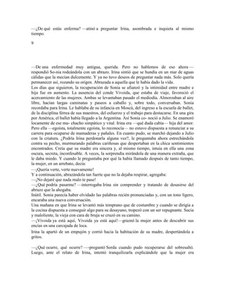 —¿De qué estás enferma? —atinó a preguntar Irina, asombrada e inquieta al mismo
tiempo.
9
—De una enfermedad muy antigua, querida. Pero no hablemos de eso ahora —
respondió So-nia rodeándola con un abrazo. Irina sintió que se hundía en un mar de aguas
cálidas que la mecían dulcemente. Y ya no tuvo deseos de preguntar nada más. Solo quería
permanecer así, rozando su origen. Abrazada a aquella que le había dado la vida.
Los días que siguieron, la recuperación de Sonia se afianzó y la intimidad entre madre e
hija fue en aumento. La ausencia del conde Vivoida, que estaba de viaje, favoreció el
acercamiento de las mujeres. Ambas se levantaban pasado el mediodía. Almorzaban al aire
libre, hacían largas caminatas y paseos a caballo y, sobre todo, conversaban. Sonia
recordaba para Irina. Le hablaba de su infancia en Moscú, del ingreso a la escuela de ballet,
de la disciplina férrea de sus maestros, del esfuerzo y el trabajo para destacarse. En una gira
por América, el ballet había llegado a la Argentina. Así Sonia co- noció a Julio. Se enamoró
locamente de ese mu- chacho simpático y vital. Irina era —qué duda cabía— hija del amor.
Pero ella —egoísta, totalmente egoísta, lo reconocía— no estuvo dispuesta a renunciar a su
carrera para ocuparse de mamaderas y pañales. En cuanto pudo, se marchó dejando a Julio
con la criatura. ¿Podría Irina perdonarla alguna vez?, le preguntaba ahora estrechándola
contra su pecho, murmurando palabras cariñosas que despertaban en la chica sentimientos
encontrados. Creía que su madre era sincera y, al mismo tiempo, intuía en ella una zona
oscura, secreta, inconfesable. A veces, la sorprendía mirándola de una manera extraña, que
le daba miedo. Y cuando le preguntaba por qué la había llamado después de tanto tiempo,
la mujer, en un arrebato, decía:
—¡Quería verte, verte nuevamente!
Y a continuación, abrazándola tan fuerte que no la dejaba respirar, agregaba:
—¡No dejaré que nada malo te pase!
—¿Qué podría pasarme? —interrogaba Irina sin comprender y tratando de desasirse del
abrazo que la ahogaba.
Inútil. Sonia parecía haber olvidado las palabras recién pronunciadas y, con un tono ligero,
encaraba una nueva conversación.
Una mañana en que Irina se levantó más temprano que de costumbre y cuando se dirigía a
la cocina dispuesta a conseguir algo para su desayuno, tropezó con un ser repugnante. Sucia
y maloliente, la vieja con cara de bruja se cruzó en su camino.
—¡Vivoida ya está aquí, Vivoida ya está aquí!—graznó la mujer antes de descubrir sus
encías en una carcajada de loca.
Irina la apartó de un empujón y corrió hacia la habitación de su madre, despertándola a
gritos.
—¿Qué ocurre, qué ocurre? —-preguntó Sorda cuando pudo recuperarse del sobresaltó.
Luego, ante el relato de Irina, intentó tranquilizarla explicándole que la mujer era
 