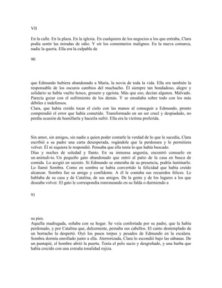 VII
En la calle. En la plaza. En la iglesia. En cualquiera de los negocios a los que entraba, Clara
podía sentir las miradas de odio. Y oír los comentarios malignos. En la nueva comarca,
nadie la quería. Ella era la culpable de
90
que Edmundo hubiera abandonado a María, la novia de toda la vida. Ella era también la
responsable de los oscuros cambios del muchacho. Él siempre tan bondadoso, alegre y
solidario se había vuelto hosco, grosero y egoísta. Más que eso, decían algunos. Malvado.
Parecía gozar con el sufrimiento de los demás. Y se ensañaba sobre todo con los más
débiles e indefensos.
Clara, que había creído tocar el cielo con las manos al conseguir a Edmundo, pronto
comprendió el error que había cometido. Transformado en un ser cruel y despiadado, no
perdía ocasión de humillarla y hacerla sufrir. Ella era la víctima preferida.
Sin amor, sin amigos, sin nadie a quien poder contarle la verdad de lo que le sucedía, Clara
escribió a su padre una carta desesperada, rogándole que la perdonara y le permitiera
volver. Él ni siquiera le respondió. Pensaba que ella tenía lo que había buscado.
Días y noches de soledad y llanto. En su inmensa angustia, encontró consuelo en
un animali-to. Un pequeño gato abandonado que entró al patio de la casa en busca de
comida. Lo acogió en secreto. Si Edmundo se enteraba de su presencia, podría lastimarlo.
Lo llamó Sombra. Como en sombra se había convertido la felicidad que había creído
alcanzar. Sombra fue su amigo y confidente. A él le contaba sus recuerdos felices. Le
hablaba de su casa y de Catalina, de sus amigos. De la gente y de los lugares a los que
deseaba volver. El gato le correspondía ronroneando en su falda o durmiendo a
91
su pies.
Aquella madrugada, soñaba con su hogar. Se veía confortada por su padre, que la había
perdonado, y por Catalina que, dulcemente, peinaba sus cabellos. El canto destemplado de
un borracho la despertó. Oyó los pasos torpes y pesados de Edmundo en la escalera.
Sombra dormía enrollado junto a ella. Aterrorizada, Clara lo escondió bajo las sábanas. De
un puntapié, el hombre abrió la puerta. Tenía el pelo sucio y desgreñado, y una barba que
había crecido con una extraña tonalidad rojiza.
 
