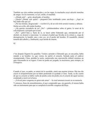 También sus ojos estaban enrojecidos y en las ropas, la muchacha creyó advertir manchas
de sangre. En ese momento, se oyó, nítido, el maullido.
—¿Dónde está? —gritó, desaforado, el hombre.
—¿Quién? ¿Dónde está quién? —preguntó Clara temblando como una hoja—. ¡Aquí no
hay nadie más que yo!
—¡No me mientas, desgraciada! —vociferó él y de un solo tirón arrancó mantas y sábanas.
Hecho un ovillo, allí estaba Sombra.
—¡Ah, querías esconderlo de mí! ¿No? —yabalanzándose sobre el gatito, lo tomó de la
cola dispuesto a arrojarlo por el aire.
—¡No! —gritó Clara y, fuera de sí, se lanzó sobre Edmundo que, entorpecido por el
alcohol, no alcanzó a reaccionar. Le arrancó el puñal que llevaba en la cintura y, ciega de
desesperación, lo hundió, una y otra vez, en el pecho del hombre. Él trastabilló, intentó
tomarla del cabello y, finalmente, cayó herido de muerte.
92
r^ras después llegaron los guardias. Venían a prender a Edmundo que, en una pelea, había
matado a un hombre. Lo que vieron, les partió el corazón. Sentada junto al cadáver
ensangrentado, Clara, perdida la razón, canturreaba una cancioncilla infantil mientras un
gato ronroneaba en su regazo. Como no podía ser juzgada, la encerraron, para siempre, en
el hospicio.
Cuando el juez, su padre, se enteró de lo sucedido, sintió una enorme tristeza. Día tras día
creció el arrepentimiento por no haber perdonado ni ayudado a Clara. Tarde, se dio cuenta
de que su corazón se había vuelto de piedra como de piedra era el corazón de aquel asesino
condenado a morir en la horca.
—¡Volveré para vengarme en quien más amas! —la cruel amenaza resonó en su memoria.
Y entonces, lleno de remordimientos, el juez comprendió que, sin quererlo, él mismo había
sido un instrumento para que se cumpliera la terrible venganza del Rojo.
 