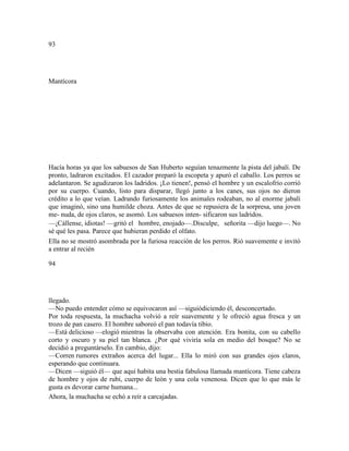 93
Mantícora
Hacía horas ya que los sabuesos de San Huberto seguían tenazmente la pista del jabalí. De
pronto, ladraron excitados. El cazador preparó la escopeta y apuró el caballo. Los perros se
adelantaron. Se agudizaron los ladridos. ¡Lo tienen!, pensó el hombre y un escalofrío corrió
por su cuerpo. Cuando, listo para disparar, llegó junto a los canes, sus ojos no dieron
crédito a lo que veían. Ladrando furiosamente los animales rodeaban, no al enorme jabalí
que imaginó, sino una humilde choza. Antes de que se repusiera de la sorpresa, una joven
me- nuda, de ojos claros, se asomó. Los sabuesos inten- sificaron sus ladridos.
—¡Cállense, idiotas! —gritó el hombre, enojado—.Disculpe, señorita —dijo luego—. No
sé qué les pasa. Parece que hubieran perdido el olfato.
Ella no se mostró asombrada por la furiosa reacción de los perros. Rió suavemente e invitó
a entrar al recién
94
llegado.
—No puedo entender cómo se equivocaron así —siguiódiciendo él, desconcertado.
Por toda respuesta, la muchacha volvió a reír suavemente y le ofreció agua fresca y un
trozo de pan casero. El hombre saboreó el pan todavía tibio.
—Está delicioso —elogió mientras la observaba con atención. Era bonita, con su cabello
corto y oscuro y su piel tan blanca. ¿Por qué viviría sola en medio del bosque? No se
decidió a preguntárselo. En cambio, dijo:
—Corren rumores extraños acerca del lugar... Ella lo miró con sus grandes ojos claros,
esperando que continuara.
—Dicen —siguió él— que aquí habita una bestia fabulosa llamada mantícora. Tiene cabeza
de hombre y ojos de rubí, cuerpo de león y una cola venenosa. Dicen que lo que más le
gusta es devorar carne humana...
Ahora, la muchacha se echó a reír a carcajadas.
 