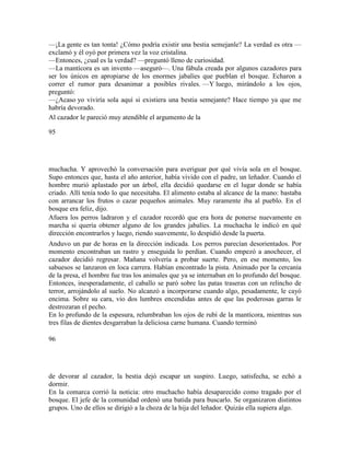 —¡La gente es tan tonta! ¿Cómo podría existir una bestia semejanle? La verdad es otra —
exclamó y él oyó por primera vez la voz cristalina.
—Entonces, ¿cual es la verdad? —preguntó lleno de curiosidad.
—La mantícora es un invento —aseguró—. Una fábula creada por algunos cazadores para
ser los únicos en apropiarse de los enormes jabalíes que pueblan el bosque. Echaron a
correr el rumor para desanimar a posibles rivales. —Y luego, mirándolo a los ojos,
preguntó:
—¿Acaso yo viviría sola aquí si existiera una bestia semejante? Hace tiempo ya que me
habría devorado.
Al cazador le pareció muy atendible el argumento de la
95
muchacha. Y aprovechó la conversación para averiguar por qué vivía sola en el bosque.
Supo entonces que, hasta el año anterior, había vivido con el padre, un leñador. Cuando el
hombre murió aplastado por un árbol, ella decidió quedarse en el lugar donde se había
criado. Allí tenía todo lo que necesitaba. El alimento estaba al alcance de la mano: bastaba
con arrancar los frutos o cazar pequeños animales. Muy raramente iba al pueblo. En el
bosque era feliz, dijo.
Afuera los perros ladraron y el cazador recordó que era hora de ponerse nuevamente en
marcha si quería obtener alguno de los grandes jabalíes. La muchacha le indicó en qué
dirección encontrarlos y luego, riendo suavemente, lo despidió desde la puerta.
Anduvo un par de horas en la dirección indicada. Los perros parecían desorientados. Por
momento encontraban un rastro y enseguida lo perdían. Cuando empezó a anochecer, el
cazador decidió regresar. Mañana volvería a probar suerte. Pero, en ese momento, los
sabuesos se lanzaron en loca carrera. Habían encontrado la pista. Animado por la cercanía
de la presa, el hombre fue tras los animales que ya se internaban en lo profundo del bosque.
Entonces, inesperadamente, el caballo se paró sobre las patas traseras con un relincho de
terror, arrojándolo al suelo. No alcanzó a incorporarse cuando algo, pesadamente, le cayó
encima. Sobre su cara, vio dos lumbres encendidas antes de que las poderosas garras le
destrozaran el pecho.
En lo profundo de la espesura, relumbraban los ojos de rubí de la mantícora, mientras sus
tres filas de dientes desgarraban la deliciosa carne humana. Cuando terminó
96
de devorar al cazador, la bestia dejó escapar un suspiro. Luego, satisfecha, se echó a
dormir.
En la comarca corrió la noticia: otro muchacho había desaparecido como tragado por el
bosque. El jefe de la comunidad ordenó una batida para buscarlo. Se organizaron distintos
grupos. Uno de ellos se dirigió a la choza de la hija del leñador. Quizás ella supiera algo.
 