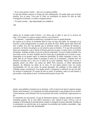 —Si no como pronto, moriré —dijo con voz apenas audible.
La hija del leñador acarició el cuerpo de león enflaquecido. No podía dejar que la bestia
muriera. Era su amor. Vivía por él. Para ver encenderse de pasión los ojos de rubí.
Conseguiría el alimento. Lo haría a cualquier precio.
—Te traeré comida —dijo depositando con cuidado la
100
cabeza de su amante sobre la tierra—. Lo único que te pido es que no te muevas de
aquí. ¡No lo hagas ni siquiera aunque olfatees carne humana!
—Te esperaré —respondió la mantícora y cerrando los ojos se quedó dormida.
De regreso en la choza, la muchacha llenó la tina con agua del aljibe. Se sumergió en la
frescura y frotó enérgicamente su cuerpo con jabón de rosas. Debía quitar todo rastro del
olor a jabalí. Ese olor tan querido que le permitía ocultar su condición de humana y
acercarse a la bestia sin peligro, no era atractivo para un hombre. Y lo que ella necesitaba
ahora era conquistar a uno y traerlo al bosque para que su amor, su único amor, no muriera
de hambre. Acabado el baño, el olor de su piel la sorprendió. Ya casi lo había olvidado. Era
una noche oscura, sin luna. Soplaba una leve brisa que se perfumaba con el aroma a rosas.
Sumergida en un pesado sopor, la mantícora dormitaba. Se había resignado a morir. No
podía salir de ese bosque donde la protegía el amor de la muchacha. ¿Adonde iría? Su
memoria recreaba una y otra vez el sabor de la carne anhelada. Nunca más volvería a
gustarla, pensó con dolor. ¡Se sentía tan débil! Pero entonces, el olfato adormecido
despertó. Se dilataron las aletas de la nariz. El aire ligero parecía traer ese aroma
inconfundible. No, No era cierto. Su mente alucinaba. Sin embargo, el olor estaba allí.
Cobraba cuerpo, consistencia. Casi podía tocarlo. Lentamente se abrieron los ojos de rubí.
Se aceleró la respiración. El cuerpo de león se tensó. El perfume, cada vez más intenso y
provocador, venía desde el oeste. La bestia probó ponerse en pie. De
101
pronto, unas palabras resonaron en su memoria: «¡No te muevas de aquí ni siquiera aunque
huelas carne humana!» ¿La muchacha las había pronunciado o eran producto de un sueño?
¡Carne humana, carne humana! Ésa era la promesa del aroma. Fortalecido, logró ponerse en
pie.
La muchacha rió suavemente. Un par de kilómetros apenas y llegaría adonde los hombres
montaban guardia. No le sería difícil enamorar a uno. Apretó el paso. Volvió a reír al
imaginar la felicidad de la querida bestia cuando le entregara la presa codiciada. Perdida en
la ensoñación, no advirtió que en la espesura la acechaban dos lumbres encendidas. Algo
cayó pesadamente sobre ella, derribándola.
 