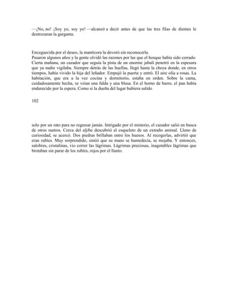 —¡No, no! ¡Soy yo, soy yo! —alcanzó a decir antes de que las tres filas de dientes le
destrozaran la garganta.
Enceguecida por el deseo, la mantícora la devoró sin reconocerla.
Pasaron algunos años y la gente olvidó las razones por las que el bosque había sido cerrado.
Cierta mañana, un cazador que seguía la pista de un enorme jabalí penetró en la espesura
que ya nadie vigilaba. Siempre detrás de las huellas, llegó hasta la choza donde, en otros
tiempos, había vivido la hija del leñador. Empujó la puerta y entró. El aire olía a rosas. La
habitación, que era a la vez cocina y dormitorio, estaba en orden. Sobre la cama,
cuidadosamente hecha, se veían una falda y una blusa. En el horno de barro, el pan había
endurecido por la espera. Como si la dueña del lugar hubiera salido
102
solo por un rato para no regresar jamás. Intrigado por el misterio, el cazador salió en busca
de otros rastros. Cerca del aljibe descubrió el esqueleto de un extraño animal. Lleno de
curiosidad, se acercó. Dos piedras brillaban entre los huesos. Al recogerlas, advirtió que
eran rubíes. Muy sorprendido, sintió que su mano se humedecía, se mojaba. Y entonces,
salobres, cristalinas, vio correr las lágrimas. Lágrimas preciosas, inagotables lágrimas que
brotaban sin parar de los rubíes, rojos por el llanto.
 