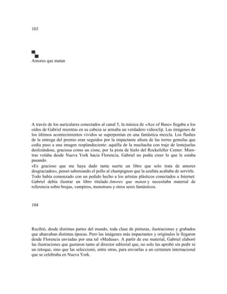 103
Amores que matan
A través de los auriculares conectados al canal 5, la música de «Ace of Base» llegaba a los
oídos de Gabriel mientras en su cabeza se armaba un verdadero videoclip. Las imágenes de
los últimos acontecimientos vividos se superponían en una fantástica mezcla. Los flashes
de la entrega del premio eran seguidos por la impactante altura de las torres gemelas que
cedía paso a una imagen resplandeciente: aquélla de la muchacha con traje de lentejuelas
deslizándose, graciosa como un cisne, por la pista de hielo del Rockefeller Center. Mien-
tras volaba desde Nueva York hacia Florencia, Gabriel no podía creer lo que le estaba
pasando.
«Es gracioso que me haya dado tanta suerte un libro que solo trata de amores
desgraciados», pensó saboreando el pollo al champignon que la azafata acababa de servirle.
Todo había comenzado con un pedido hecho a los artistas plásticos conectados a Internet.
Gabriel debía ilustrar un libro titulado Amores que matan y necesitaba material de
referencia sobre brujas, vampiros, monstruos y otros seres fantásticos.
104
Recibió, desde distintas partes del mundo, toda clase de pinturas, ilustraciones y grabados
que abarcaban distintas épocas. Pero las imágenes más impactantes y originales le llegaron
desde Florencia enviadas por una tal «Medusa». A partir de ese material, Gabriel elaboró
las ilustraciones que gustaron tanto al director editorial que, no solo las aprobó sin pedir ni
un retoque, sino que las seleccionó, entre otras, para enviarlas a un certamen internacional
que se celebraba en Nueva York.
 