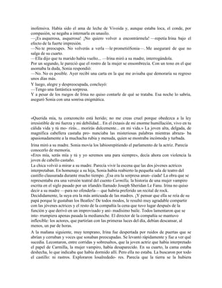inofensiva. Había sido el ama de leche de Vivoida y, aunque estaba loca, el conde, por
compasión, se negaba a internarla en unasilo.
—¡Es asquerosa, asquerosa! ¡No quiero volver a encontrármela! —repetía Irina bajo el
efecto de la fuerte impresión.
—No te preocupes. No volverás a verla —le prometióSonia—. Me aseguraré de que no
salga de su cuarto.
—Ella dijo que tu marido había vuelto... —Irina miró a su madre, interrogándola.
Por un segundo, le pareció que el rostro de la mujer se ensombrecía. Con un tono en el que
asomaba la duda, Sonia respondió:
—No. No es posible. Ayer recibí una carta en la que me avisaba que demoraría su regreso
unos días más.
Y luego, alegre y despreocupada, concluyó:
—Tengo una fantástica sorpresa.
Y a pesar de los ruegos de Irina no quiso contarle de qué se trataba. Esa noche lo sabría,
aseguró Sonia con una sonrisa enigmática.
«Querida mía, tu corazoncito está herido; no me creas cruel porque obedezca a la ley
irresistible de mi fuerza y mi debilidad... En el éxtasis de mi enorme humillación, vivo en tu
cálida vida y tú mo- rirás... morirás dulcemente... en mi vida.» La joven alta, delgada, de
magnífica cabellera castaña pro- nunciaba las misteriosas palabras mientras abraza- ba
apasionadamente a la muchacha rubia y menuda, quien se mostraba incómoda y turbada.
Irina miró a su madre. Sonia movía los labiosrepitiendo el parlamento de la actriz. Parecía
conocerlo de memoria.
«Eres mía, serás mía y tú y yo seremos una para siempre», decía ahora con violencia la
joven de cabello castaño.
La chica volvió a mirar a su madre. Parecía vivir la escena que las dos jóvenes actrices
interpretaban. En homenaje a su hija, Sonia había reabierto la pequeña sala de teatro del
castillo clausurada durante mucho tiempo. ¡Ésa era la sorpresa anun- ciada! La obra que se
representaba era una versión teatral del cuento Carmilla, la historia de una mujer vampiro
escrita en el siglo pasado por un irlandés llamado Joseph Sheridan Le Fanu. Irina no quiso
decir a su madre —para no ofenderla— que habría preferido un recital de rock.
Decididamente, la suya era la más anticuada de las madres. ¡Y pensar que ella se reía de su
papá porque le gustaban los Beatles! De todos modos, le resultó muy agradable compartir
con las jóvenes actrices y el resto de la compañía la cena que tuvo lugar después de la
función y que derivó en un improvisado y ani- madísimo baile. Todos lamentaron que se
inte- rrumpiera apenas pasada la medianoche. El director de la compañía se mantuvo
inflexible: los actores, que partirían con las primeras luces del día, debían descansar, al
menos, un par de horas.
A la mañana siguiente, muy temprano, Irina fue despertada por ruidos de puertas que se
abrían y cerraban y voces que sonaban preocupadas. Se levantó rápidamente y fue a ver qué
sucedía. Lecontaron, entre corridas y sobresaltos, que la joven actriz que había interpretado
el papel de Carmilla, la mujer vampiro, había desaparecido. En su cuarto, la cama estaba
deshecha, lo que indicaba que había dormido allí. Pero ella no estaba. La buscaron por todo
el castillo: ni rastros. Exploraron losalrededo- res. Parecía que la tierra se la hubiera
 
