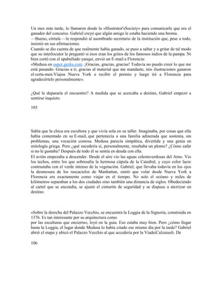 Un mes más tarde, lo llamaron desde la «Illustrator'sSociety» para comunicarle que era el
ganador del concurso. Gabriel creyó que algún amigo le estaba haciendo una broma.
—Bueno, córtala —le respondió al asombrado secretario de la institución que, pese a todo,
insistió en sus afirmaciones.
Cuando se dio cuenta de que realmente había ganado, se puso a saltar y a gritar de tal modo
que su interlocutor le preguntó si ésos eran los gritos de los famosos indios de la pampa. Ni
bien cortó con el apabullado yanqui, envió un E-mail a Florencia:
«Medusa en super.geeks.com. ¡Gracias, gracias, gracias! Todavía no puedo creer lo que me
está pasando. Gracias a ti, gracias al material que me mandaste, mis ilustraciones ganaron
el certa-men.Viajoa Nueva York a recibir el premio y luego iré a Florencia para
agradecértelo personalmente».
¿Qué le depararía el encuentro? A medida que se acercaba a destino, Gabriel empezó a
sentirse inquieto.
105
Sabía que la chica era escultora y que vivía sola en su taller. Imaginaba, por cosas que ella
había comentado en su E-mail, que pertenecía a una familia adinerada que sostenía, sin
problemas, una vocación costosa. Medusa parecía simpática, divertida y una genia en
mitología griega. Pero ¿qué sucedería si, personalmente, resultaba un plomo? ¿Cómo zafar
si no le gustaba? Después de todo él se sentía en deuda con ella.
El avión empezaba a descender. Desde el aire vio las aguas celesteverdosas del Arno. Vio
los techos, entre los que sobresalía la hermosa cúpula de la Catedral, y cuyo color lacre
contrastaba con el verde intenso de la vegetación. Gabriel, que llevaba todavía en los ojos
la desmesura de los rascacielos de Manhattan, sintió que volar desde Nueva York a
Florencia era exactamente como viajar en el tiempo. No solo el océano y miles de
kilómetros separaban a los dos ciudades sino también una distancia de siglos. Obedeciendo
al cartel que se encendía, se ajustó el cinturón de seguridad y se dispuso a aterrizar en
destino.
«Sobre la derecha del Palazzo Vecchio, se encuentra la Loggia de la Signoria, construida en
1376. Es tan interesante por su arquitectura como
por las esculturas que encierra», leyó en la guía. Eso estaba muy bien. Pero ¿cómo llegar
hasta la Loggia, el lugar donde Medusa lo había citado ese mismo día por la tarde? Gabriel
abrió el mapa y ubicó el Palazzo Vecchio al que accedería por la ViadeiCalzaiuoli. De
106
 
