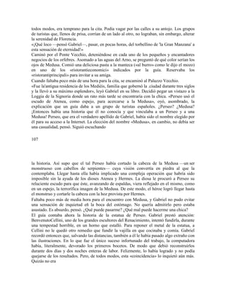 todos modos, era temprano para la cita. Podía vagar por las calles a su antojo. Los grupos
de turistas que, llenos de prisa, corrían de un lado al otro, no lograban, sin embargo, alterar
la serenidad de Florencia.
«¡Qué loco —pensó Gabriel—, pasar, en pocas horas, del torbellino de 'la Gran Manzana' a
esta sensación de eternidad!»
Caminó por el Ponte Vecchio, deteniéndose en cada uno de los pequeños y encantadores
negocios de los orfebres. Asomado a las aguas del Arno, se preguntó de qué color serían los
ojos de Medusa. Comió una deliciosa pasta a la manteca («al burro» como le dijo el mozo)
en uno de los «ristorantieconomici» indicados por la guía. Reservaba los
«ristorantiprincipali» para invitar a su amiga.
Cuando faltaba poco más de una hora para la cita, se encaminó al Palazzo Vecchio.
«Fue la'antigua residencia de los Mediéis, familia que gobernó la .ciudad durante tres siglos
y la llevó a su máximo esplendor», leyó Gabriel en su libro. Decidió pegar un vistazo a la
Loggia de la Signoria donde un rato más tarde se encontraría con la chica. «Perseo usó el
escudo de Atenea, como espejo, para acercarse a la Medusa», oyó, asombrado, la
explicación que un guía daba a un grupo de turistas españoles. ¿Perseo? ¿Medusa?
¡Entonces había una historia que él no conocía y que vinculaba a un Perseo y a una
Medusa! Perseo, que era el verdadero apellido de Gabriel, había sido el nombre elegido por
él para su acceso a la Internet. La elección del nombre «Medusa», en cambio, no debía ser
una casualidad, pensó. Siguió escuchando
107
la historia. Así supo que el tal Perseo había cortado la cabeza de la Medusa —un ser
monstruoso con cabellos de serpientes— cuya visión convertía en piedra al que la
contemplaba. Llegar hasta ella había implicado una compleja operación que habría sido
imposible sin la ayuda de los dioses Atenea y Hermes. La diosa le procuró a Perseo su
reluciente escudo para que éste, avanzando de espaldas, viera reflejado en el mismo, como
en un espejo, la terrorífica imagen de la Medusa. De este modo, el héroe logró llegar hasta
el monstruo y cortarle la cabeza con la hoz provista por Hermes.
Faltaba poco más de media hora para el encuentro con Medusa, y Gabriel no pudo evitar
una sensación de inquietud eñ la boca del estómago. No quería admitirlo pero estaba
asustado. Es absurdo, pensó. ¿Qué puede pasarme? ¿Qué mal puede hacerme una chica?
El guía contaba ahora la historia de la estatua de Perseo. Gabriel prestó atención:
BenvenutoCellini, uno de los grandes escultores del Renacimiento, intentó fundirla, durante
una tempestad horrible, en un horno que estalló. Para reponer el metal de la estatua, a
Cellini no le quedó otro remedio que fundir la vajilla en que cocinaba y comía. Gabriel
recordó entonces que, salvando las distancias, también a él le había pasado algo extraño con
las ilustraciones. En lo que fue el único suceso infortunado del trabajo, la computadora
había, literalmente, devorado los primeros bocetos. De modo que debió reconstruirlos
durante dos días y dos noches enteras de labor. Felizmente, lo había logrado y no podía
quejarse de los resultados. Pero, de todos modos, esta «coincidencia» lo inquietó aún más.
Quizás no era
 