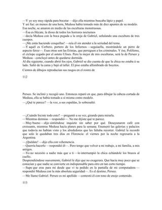 —Y yo soy muy rápida para bocetar —dijo ella mientras buscaba lápiz y papel.
Y así fue: en menos de una hora, Medusa había tomado más de diez apuntes de su modelo.
Esa noche, se amaron en medio de las esculturas monstruosas.
—Ésa es Hécate, la diosa de todos los horrores nocturnos
—decía Medusa con la boca pegada a la oreja de Gabriel, señalando una escultura de tres
cuerpos.
—¡Me estás haciendo cosquillas! —reía él sin atender a la seriedad del tema.
—Y aquél es Cerbero, portero de los Infiernos —seguíaella, mostrándole un perro de
aspecto feroz—. Esas otras son las Erinias, que persiguen a los criminales. Y ése, Polifemo,
el cíclope cegado por el astuto Ulises. Pero la mejor de mis esculturas, será la de Perseo y
Medusa—concluyó antes de quedarse dormida.
Al día siguiente, cuando abrió los ojos, Gabriel se dio cuenta de que la chica no estaba á su
lado. Saltó de la cama y bajó al taller. El piso estaba alfombrado de bocetos.
Cientos de dibujos reproducían sus rasgos en el rostro de
112
Perseo. Se inclinó y recogió uno. Entonces reparó en que, para dibujar la cabeza cortada de
Medusa, ella se había tomado a sí misma como modelo.
—¿Qué te parece? —la voz, a sus espaldas, lo sobresaltó.
—¿Cuándo hiciste todo esto? —preguntó a su vez, girando para mirarla.
—Mientras dormías —respondió—. No me dijiste qué te parece.
—Muy bueno —dijo sintiéndose inquieto sin saber por qué. Desayunaron café con
croissants, mientras Medusa hacía planes para la semana. Enumeró las galerías y palacios
que todavía no habían visto y los alrededores que les faltaba recorrer. Gabriel le recordó
que solo le quedaban tres días en Florencia: el viernes por la noche regresaría a la
Argentina.
—¡Quédate! —dijo ella con vehemencia.
—Querría hacerlo —respondió él—. Pero tengo que volver a mi trabajo, a mi familia, a mis
amigos.
—Yo no necesito a nadie más que a ti —lo interrumpió la chica echándole los brazos al
cuello.
Desprendiéndose suavemente, Gabriel le dijo que no exagerara. Que hacía muy poco que se
conocían y que nadie se convierte en indispensable para otro en tan corto tiempo.
—Supe que eras para mí desde que vi tu pedido en la pantalla de mi computadora —
respondió Medusa con la más absoluta seguridad—. Es el destino, Perseo.
—Me llamo Gabriel. Perseo es mi apellido —contestó él con tono de enojo contenido.
113
 