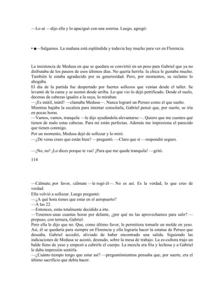 —Lo sé —dijo ella y lo apaciguó con una sonrisa. Luego, agregó:
• ■—Salgamos. La mañana está espléndida y todavía hay mucho para ver en Florencia.
La insistencia de Medusa en que se quedara se convirtió en un peso para Gabriel que ya no
disfrutaba de los paseos de esos últimos días. No quería herirla: la chica le gustaba mucho.
También le estaba agradecido por su generosidad. Pero, por momentos, su reclamo lo
ahogaba.
El día de la partida fue despertado por fuertes sollozos que venían desde el taller. Se
levantó de la cama y se asomó desde arriba. Lo que vio lo dejó petrificado. Desde el suelo,
decenas de cabezas iguales a la suya, lo miraban.
—¡Es inútil, inútil! —clamaba Medusa—. Nunca lograré un Perseo como el que sueño.
Mientras bajaba la escalera para intentar consolarla, Gabriel pensó que, por suerte, se iría
en pocas horas.
—Vamos, vamos, tranquila —le dijo ayudándola alevantarse—. Quiero que me cuentes qué
tienen de malo estas cabezas. Para mí están perfectas. Además me impresiona el parecido
que tienen conmigo.
Por un momento, Medusa dejó de sollozar y lo miró.
—¿De veras crees que están bien? —preguntó. —Claro que sí —respondió seguro.
—¡No, no! ¡Lo dices porque te vas! ¡Para que me quede tranquila! —gritó.
114
—Cálmate, por favor, cálmate —le rogó él—. No es así. Es la verdad, lo que creo de
verdad.
Ella volvió a sollozar. Luego preguntó:
—¿A qué hora tienes que estar en el aeropuerto?
—A las 22.
—Entonces, estás totalmente decidido a irte.
—Tenemos unas cuantas horas por delante, ¿por qué no las aprovechamos para salir? —
propuso, con ternura, Gabriel.
Pero ella le dijo que no. Que, como último favor, le permitiera tomarle un molde en yeso.
Así, él se quedaría para siempre en Florencia y ella lograría hacer la estatua de Perseo que
deseaba. Gabriel accedió, aliviado de haber encontrado una salida. Siguiendo las
indicaciones de Medusa se acostó, desnudo, sobre la mesa de trabajo. La es-cultora trajo un
balde lleno de yeso y empezó a cubrirle el cuerpo. La mezcla era fría y lechosa y a Gabriel
le daba impresión sentirla.
—¿Cuánto tiempo tengo que estar así? —preguntómientras pensaba que, por suerte, era el
último sacrificio que debía hacer.
 