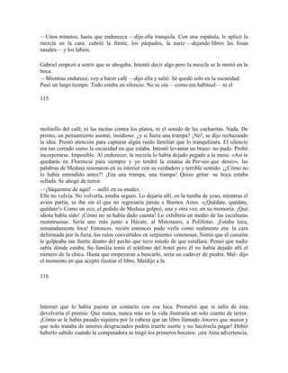 —Unos minutos, hasta que endurezca —dijo ella tranquila. Con una espátula, le aplicó la
mezcla en la cara: cubrió la frente, los párpados, la nariz —dejando libres las fosas
nasales— y los labios.
Gabriel empezó a sentir que se ahogaba. Intentó decir algo pero la mezcla se le metió en la
boca.
—Mientras endurece, voy a hacer café —dijo ella y salió. Se quedó solo en la oscuridad.
Pasó un largo tiempo. Todo estaba en silencio. No se oía —como era habitual— ni el
115
molinillo del café, ni las tacitas contra los platos, ni el sonido de las cucharitas. Nada. De
pronto, un pensamiento asomó, insidioso: ¿y si fuera una trampa? ¡No!, se dijo rechazando
la idea. Prestó atención para capturar algún ruido familiar que lo tranqulizara. El silencio
era tan cerrado como la oscuridad en que estaba. Intentó levantar un brazo: no pudo. Probó
incorporarse. Imposible. Al endurecer, la mezcla lo había dejado pegado a la mesa. «Así te
quedarás en Florencia para siempre y yo tendré la estatua de Per-seo que deseo», las
palabras de Medusa resonaron en su interior con su verdadero y terrible sentido. ¡¿Cómo no
lo había entendido antes?! ¡Era una trampa, una trampa! Quiso gritar: su boca estaba
sellada. Se ahogó de terror.
—¡Sáquenme de aquí! —aulló en su mudez.
Ella no volvía. No volvería, estaba seguro. Lo dejaría allí, en la tumba de yeso, mientras el
avión partía, se iba sin él que no regresaría jamás a Buenos Aires. «¡Quédate, quédate,
quédate!» Como un eco, el pedido de Medusa golpeó, una y otra vez, en su memoria. ¡Qué
idiota había sido! ¡Cómo no se había dado cuenta! Lo exhibiría en medio de las esculturas
monstruosas. Sería uno más junto a Hécate, al Minotauro, a Polifemo. ¡Estaba loca,
rematadamente loca! Entonces, recién entonces pudo verla como realmente era: la cara
deformada por la furia, los rulos convertidos en serpientes venenosas. Sintió que el corazón
le golpeaba tan fuerte dentro del pecho que tuvo miedo de que estallara. Pensó que nadie
sabía dónde estaba. Su familia tenía el teléfono del hotel pero él no había dejado allí el
número de la chica. Hasta que empezaran a buscarlo, sería un cadáver de piedra. Mal- dijo
el momento en que aceptó ilustrar el libro. Maldijo a la
116
Internet que lo había puesto en contacto con esa loca. Prometió que si salía de ésta
devolvería el premio. Que nunca, nunca más en la vida ilustraría un solo cuento de terror.
¡Cómo se le había pasado siquiera por la cabeza que un libro llamado Amores que matan y
que solo trataba de amores desgraciados podría traerle suerte y no hacérsela pagar! Debió
haberlo sabido cuando la computadora se tragó los primeros bocetos: ¡era Aína advertencia,
 