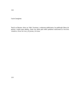118
Lucía Laragione
Nació en Buenos Aires en 1946. Escritora y redactora publicitaria, ha publicado libros de
poesía y teatro para adultos. Entre sus obras para niños podemos mencionar La bicicleta
voladora, Llorar de risa y El pirata y la Luna.
119
 
