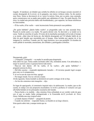tragado. Al atardecer, un leñador que cortaba los árboles en un bosque cercano encontró el
cuerpo desangrado de la joven: en la garganta, una marca violácea rodea- ba dos puntos
muy finos. Sonia se desvaneció al co- nocer la noticia. Irina, por su parte, muy asustada,
quiso comunicarse con su padre para pedirle que adelantara el viaje. No pudo hacerlo. Por
error, la ciudad más próxima había sido bombardeada y, por supuesto, las líneas telefónicas
no funcionaban.
—Él ha vuelto, él ha vuelto —semi inconsciente Sonia pronunció esas palabras.
¿De quién hablaba? ¿Quién había vuelto?, se preguntaba cada vez más asustada Irina.
Pasaría la noche junto a su madre. No quería dormir sola. Se desvistió y se tendió en la
cama. Tardó en conciliar el sueño. El rostro de la muchacha asesinada volvía todo el tiempo
a su mente. ¿Qué clase de bestia po- día haberla desangrado así? El leñador habló de un
lobo de gran tamaño que merodeaba por el bosque. Irina luchaba por apartar de sí las
imágenes te- rroríficas. Cuando, por fin, logró dormirse, tuvo una pesadilla. Un hombre de
rostro pálido le mostraba, amenazante, dos afilados y puntiagudos colmillos.
14
Desesperada, gritó.
—¡Tranquila! ¡Tranquila! —su madre la sacudía para despertarla.
Irina abrió los ojos. Sonia estaba inclinada sobre ella, mirándola atenta. Con delicadeza, la
mujer la acarició como sí quisiera borrar todo temor.
—Hace un rato dijiste: «Él ha vuelto, él ha vuelto». ¿De quién hablabas? —
preguntó ansiosa la chica.
—Del lobo asesino —respondió rápidamente lamadre—. El invierno pasado logró escapar
pero esta vez lo atraparemos.
Y al ver la cara de susto de Irina, agregó:
—No tengas miedo. Ése no volverá a matar.
Al día siguiente, Sonia trasladó su dormitorio al cuarto contiguo al de su hija.
—Así las dos estaremos más tranquilas —dijo.
En lugar de apaciguarla, el comentario inquietó más a la adolescente. La madre, que se dio
cuenta, la sedujo con una propuesta encantadora: la invitó a probarse el vestuario con que
ella había bailado en los principales escenarios del mundo.
—Parece hecho a tu medida —dijo, mientras Irina enfundada en un vestido verde de gasa
con el que su madre había protagonizado a la Esmeralda de El jorobado de Notre
Dame, bailaba una muy tropical salsa.
—¿Cuándo dejaste el ballet? —preguntó de pronto.
—Cuando me enfermé —respondió Sonia y se hundió en un largo silencio.
Irina quería saber más y aunque temía que su
15
 