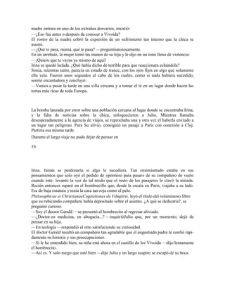 madre entrara en uno de los extraños desvarios, insistió:
—¿Eso fue antes o después de conocer a Vivoida?
El rostro de la madre cobró la expresión de un sufrimiento tan intenso que la chica se
asustó.
—¿Qué te pasa, mamá, qué te pasa? —preguntóansiosamente.
En un arrebato, la mujer tomó las manos de su hija y le dijo en un tono lleno de violencia:
—¡Quiero que te vayas ya mismo de aquí!
Irina se quedó helada. ¿Qué había dicho de terrible para que reaccionara echándola?
Sonia, mientras tanto, parecía en estado de trance, con los ojos fijos en algo que solamente
ella veía. Fueron unos segundos al cabo de los cuales, como si nada hubiera sucedido,
sonrió encantadora y concluyó:
—Vamos a pasar la tarde en una villa cercana y a tomar el té en un lugar donde hacen las
tortas más ricas de toda Europa.
La bomba lanzada por error sobre una población cercana al lugar donde se encontraba Irina,
y la falta de noticias sobre la chica, enloquecieron a Julio. Mientras llamaba
desesperadamente a la agencia de viajes, se reprochaba una y otra vez el haberla enviado a
un lugar tan peligroso. Para Su alivio, consiguió un pasaje a París con conexión a Cluj.
Partiría esa misma tarde.
Durante el largo viaje no pudo dejar de pensar en
16
Irina. Jamás se perdonaría si algo le sucediera. Tan ensimismado estaba en sus
pensamientos que solo oyó el pedido de «permiso para pasar» de su compañero de vuelo
cuando éste- levantó la voz de tal modo que el resto de los pasajeros le clavó la mirada.
Recién entonces reparó en el hombrecillo que, desde la escala en París, viajaba a su lado.
Era de baja estatura y tenía la cara tan roja como el pelo.
Pbilosophicae et ChristianaeCogitationes de Vdmpiris, leyó el título del voluminoso libro
que su rubicundo compañero había depositado sobre el asiento. ¿A qué se dedicaría?, se
preguntó curioso.
—Soy el doctor Gerald —se presentó el hombrecito al regresar aliviado.
—¿Doctor en medicina, en abogacía...? —inquirióJulio que, por un momento, dejó de
pensar en su hija.
—En teología —respondió el otro satisfaciendo su curiosidad.
El doctor Gerald resultó un compañero tan agradable que el angustiado padre le confió rápi-
damente su historia y sus preocupaciones.
—Si le he entendido bien, su niña está ahora en el castillo de los Vivoida —dijo lentamente
el hombrecito.
—Así es. Y solo ruego que esté bien —dijo Julio y un largo suspiro se escapó de su boca.
 