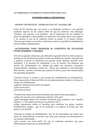 IES TORREBLANCA. ACTIVIDADES DE COEDUCACIÓN CURSO 13/14
ACTIVIDADES SOBRE EL CORTOMETRAJE
SINOPSIS CORTOMETRAJE “AMORES QUE MATAN”, Icíar Bollaín, 2000
Corto de 20 minutos que nos acerca a la ideología machista y nos permite
explicitar algunos de los valores sobre los que se construye esta ideología.
También nos muestra a los hombres que se relacionan con las mujeres en
plano de igualdad, y hacen pública su oposición a los malos tratos a las mujeres
y su rechazo al uso de la violencia contra su pareja. Y, al mismo tiempo,
"Amores que matan" nos invita a reflexionar sobre si es posible la rehabilitación
de los hombres maltratadores.
-ACTIVIDADES PARA TRABAJAR EL CONCEPTO DE IGUALDAD
ENTRE HOMBRES Y MUJERES
Uno de los grandes obstáculos que dificulta la igualdad efectiva entre mujeres y
hombres es el machismo presente en todos los ámbitos de nuestra vida (privada
y pública). Conocer el machismo nos permite poder detectar nuestros actos
machistas. Y la decisión de cambiarlos, o no, es nuestra. Las historias que
narran los maltratadores en Amores que matan nos permiten acercarnos
al pensamiento machista y extraer los valores que subyacen a esta ideología.
Para hacerlo, primero, tenemos que analizar el corto y, para ello contestaremos
las siguientes preguntas:
•Antonio García se somete a una terapia de rehabilitación de maltratadores.
Hace responsable a María del Pilar de su comportamiento violento y de hacer la
terapia de rehabilitación.
o¿Quiere Antonio García hacer la terapia?
o¿Por qué la hace?
o¿Para qué la hace?
•Cuando hay malos tratos físicos también hay malos tratos psicológicos.
o¿Estas de acuerdo con la afirmación anterior? ¿Por qué?
o¿Qué estrategia aplican los hombres machistas para controlar a sus “amadas
esposas”, a “las mujeres sin las que no podrían vivir”?
o¿Qué argumentos utiliza el machista para justificar los gritos, insultos,
humillaciones, golpes... que le ha proferido a su esposa, la mujer que más
quiere en el mundo?
•Durante la terapia de rehabilitación, una de las actividades que tienen que
hacer los maltratadores es escribir una carta para expresar sus sentimientos a
sus esposas maltratadas.
o¿Les resulta una tarea fácil? ¿O, por el contrario, muestran una gran
dificultad para expresar sus sentimientos?

 