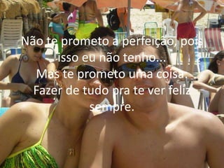 Não te prometo a perfeição, pois
isso eu não tenho...
Mas te prometo uma coisa:
Fazer de tudo pra te ver feliz
sempre.
 