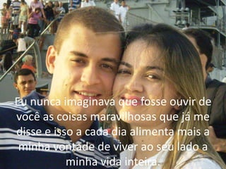 Eu nunca imaginava que fosse ouvir de
você as coisas maravilhosas que já me
disse e isso a cada dia alimenta mais a
minha vontade de viver ao seu lado a
minha vida inteira.
 