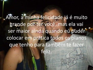 Amor, a minha felicidade já é muito
grande por ter você, mas ela vai
ser maior ainda quando eu puder
colocar em prática todos os planos
que tenho para também te fazer
feliz.
 