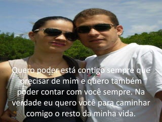 Quero poder está contigo sempre que
precisar de mim e quero também
poder contar com você sempre. Na
verdade eu quero você para caminhar
comigo o resto da minha vida.
 
