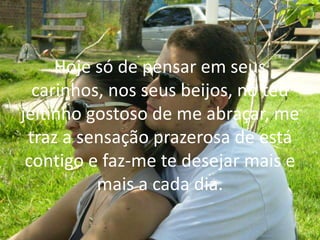 Hoje só de pensar em seus
carinhos, nos seus beijos, no teu
jeitinho gostoso de me abraçar, me
traz a sensação prazerosa de está
contigo e faz-me te desejar mais e
mais a cada dia.
 