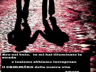 Ero nel buio, tu mi hai illuminato la
strada
e insieme abbiamo intrapreso
il cammino della nostra vita
 
