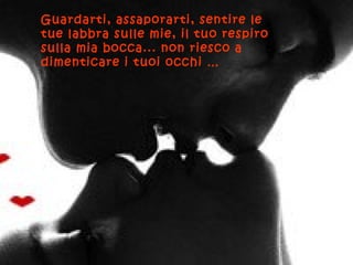 Guardarti, assaporarti, sentire le
tue labbra sulle mie, il tuo respiro
sulla mia bocca... non riesco a
dimenticare i tuoi occhi …
 