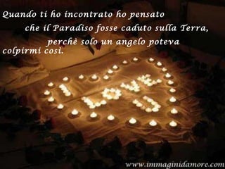 Quando ti ho incontrato ho pensato
che il Paradiso fosse caduto sulla Terra,
perchè solo un angelo poteva
colpirmi così.
 