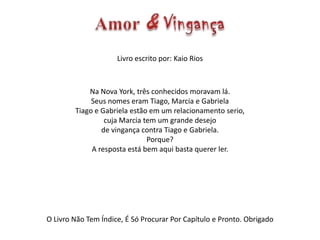 Livro escrito por: Kaio Rios
Na Nova York, três conhecidos moravam lá.
Seus nomes eram Tiago, Marcia e Gabriela
Tiago e Gabriela estão em um relacionamento serio,
cuja Marcia tem um grande desejo
de vingança contra Tiago e Gabriela.
Porque?
A resposta está bem aqui basta querer ler.
O Livro Não Tem Índice, É Só Procurar Por Capítulo e Pronto. Obrigado
 