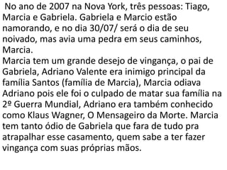 No ano de 2007 na Nova York, três pessoas: Tiago,
Marcia e Gabriela. Gabriela e Marcio estão
namorando, e no dia 30/07/ será o dia de seu
noivado, mas avia uma pedra em seus caminhos,
Marcia.
Marcia tem um grande desejo de vingança, o pai de
Gabriela, Adriano Valente era inimigo principal da
família Santos (família de Marcia), Marcia odiava
Adriano pois ele foi o culpado de matar sua família na
2º Guerra Mundial, Adriano era também conhecido
como Klaus Wagner, O Mensageiro da Morte. Marcia
tem tanto ódio de Gabriela que fara de tudo pra
atrapalhar esse casamento, quem sabe a ter fazer
vingança com suas próprias mãos.
 